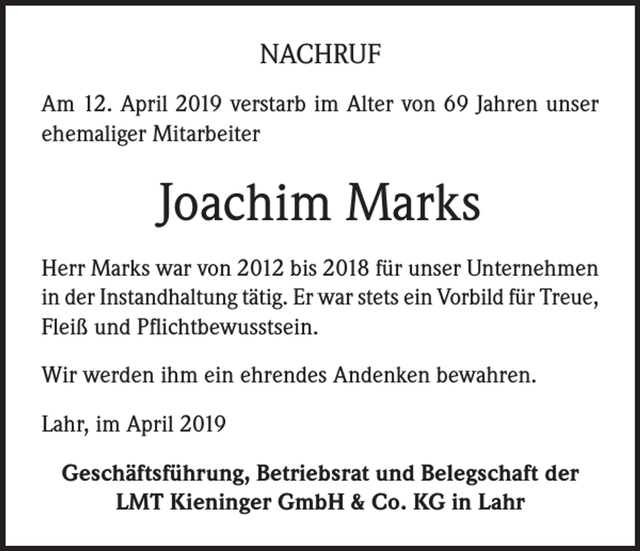 <p>NACHRUF<br />Am 12. April 2019 verstarb im Alter von 69 Jahren unser<br />ehemaliger Mitarbeiter</p><p>Joachim Marks<br />Herr Marks war von 2012 bis 2018 für unser Unternehmen<br />in der Instandhaltung tätig. Er war stets ein Vorbild für Treue,<br />Fleiß und Pflichtbewusstsein.<br />Wir werden ihm ein ehrendes Andenken bewahren.<br />Lahr, im April 2019<br />Geschäftsführung, Betriebsrat und Belegschaft der<br />LMT Kieninger GmbH &amp; Co. KG in Lahr</p>