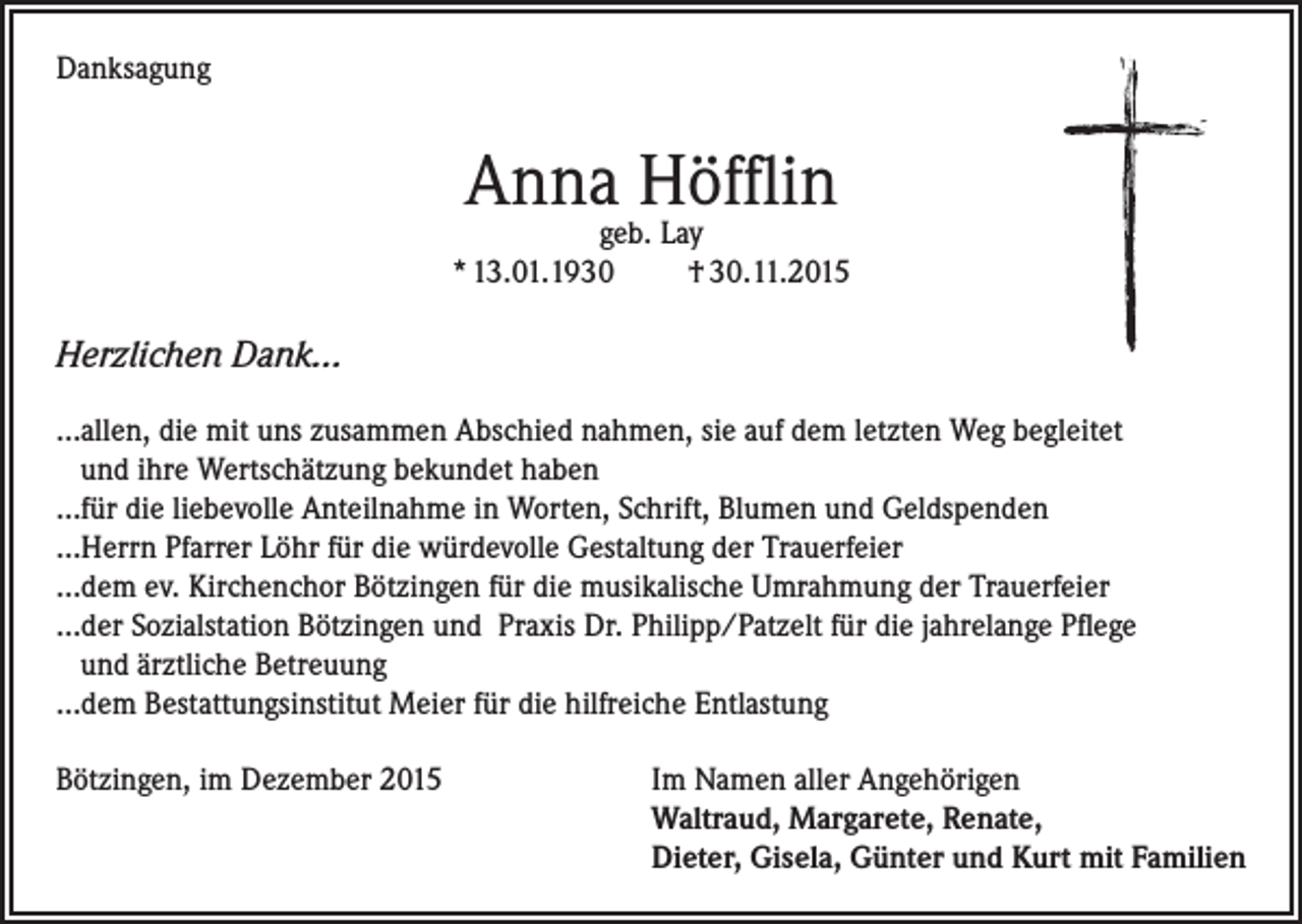 <p>Danksagung</p><p>Anna Höfflin</p><p>geb. Lay<br />* 13.01.1930<br />† 30.11.2015</p><p>Herzlichen Dank…<br />…allen, die mit uns zusammen Abschied nahmen, sie auf dem letzten Weg begleitet<br />und ihre Wertschätzung bekundet haben<br />…für die liebevolle Anteilnahme in Worten, Schrift, Blumen und Geldspenden<br />…Herrn Pfarrer Löhr für die würdevolle Gestaltung der Trauerfeier<br />…dem ev. Kirchenchor Bötzingen für die musikalische Umrahmung der Trauerfeier<br />…der Sozialstation Bötzingen und Praxis Dr. Philipp/Patzelt für die jahrelange Pflege<br />und ärztliche Betreuung<br />…dem Bestattungsinstitut Meier für die hilfreiche Entlastung<br />Bötzingen, im Dezember 2015 Im Namen aller Angehörigen<br />Waltraud, Margarete, Renate,<br />Dieter, Gisela, Günter und Kurt mit Familien</p>