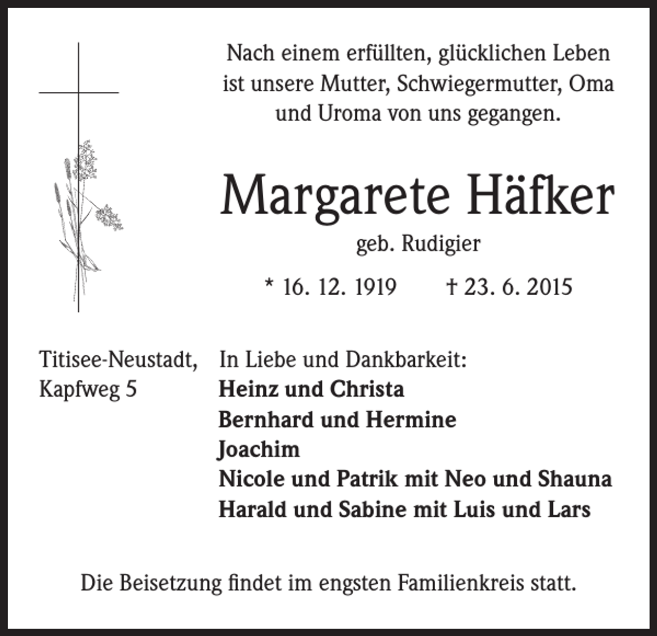 <p>Nach einem erfüllten, glücklichen Leben<br />ist unsere Mutter, Schwiegermutter, Oma<br />und Uroma von uns gegangen.</p><p>Margarete Häfker</p><p>* 16. 12. 1919 † 23. 6. 2015</p><p>geb. Rudigier</p><p>Titisee-Neustadt, In Liebe und Dankbarkeit:<br />Kapfweg 5<br />H<br />einz und Christa<br />Bernhard und Hermine<br />Joachim<br />Nicole und Patrik mit Neo und Shauna<br />Harald und Sabine mit Luis und Lars<br />Die Beisetzung findet im engsten Familienkreis statt.</p>