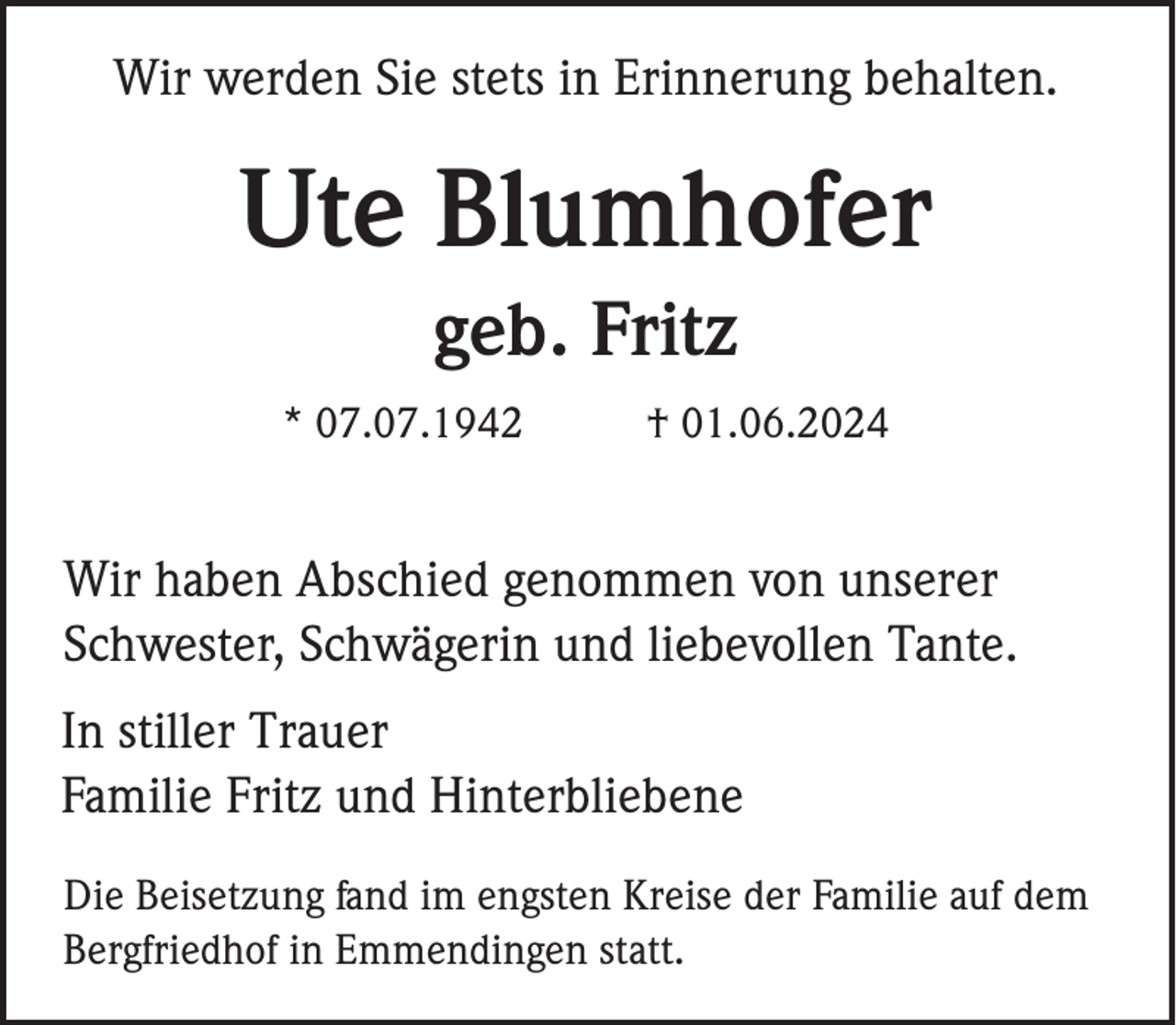 <p>Wir werden Sie stets in Erinnerung behalten.</p><p>Ute Blumhofer<br />geb. Fritz<br />* 07.07.1942</p><p>† 01.06.2024</p><p>Wir haben Abschied genommen von unserer<br />Schwester, Schwägerin und liebevollen Tante.<br />In stiller Trauer<br />Familie Fritz und Hinterbliebene<br />Die Beisetzung fand im engsten Kreise der Familie auf dem<br />Bergfriedhof in Emmendingen statt.</p>