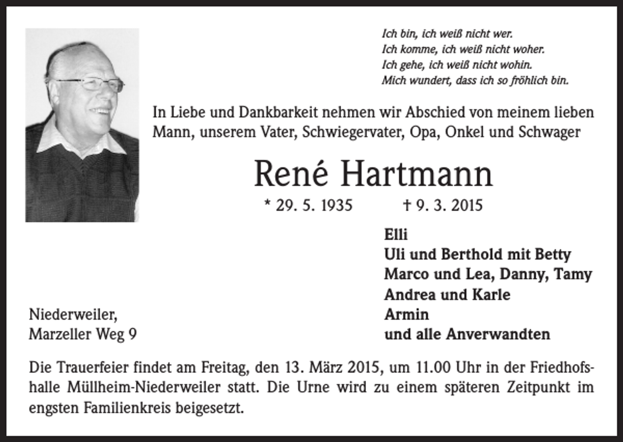 <p>Ich bin, ich weiß nicht wer.<br />Ich komme, ich weiß nicht woher.<br />Ich gehe, ich weiß nicht wohin.<br />Mich wundert, dass ich so fröhlich bin.</p><p>In Liebe und Dankbarkeit nehmen wir Abschied von meinem lieben<br />Mann, unserem Vater, Schwiegervater, Opa, Onkel und Schwager</p><p>René Hartmann<br />* 29. 5. 1935 † 9. 3. 2015</p><p>Niederweiler,<br />Marzeller Weg 9</p><p>Elli<br />Uli und Berthold mit Betty<br />Marco und Lea, Danny, Tamy<br />Andrea und Karle<br />Armin<br />und alle Anverwandten</p><p>Die Trauerfeier findet am Freitag, den 13. März 2015, um 11.00 Uhr in der Friedhofshalle Müllheim-Niederweiler statt. Die Urne wird zu einem späteren Zeitpunkt im<br />engsten Familienkreis beigesetzt.</p>