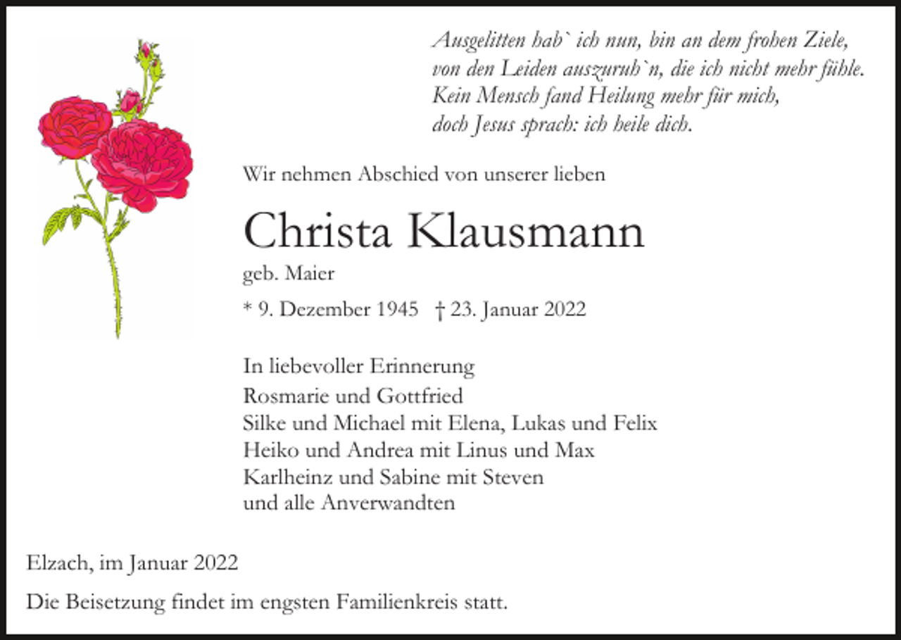 <p>Ausgelitten hab` ich nun, bin an dem frohen Ziele,<br />von den Leiden auszuruh`n, die ich nicht mehr fühle.<br />Kein Mensch fand Heilung mehr für mich,<br />doch Jesus sprach: ich heile dich.<br />Wir nehmen Abschied von unserer lieben</p><p>Christa Klausmann<br />geb. Maier</p><p>* 9. Dezember 1945 † 23. Januar 2022</p><p>In liebevoller Erinnerung<br />Rosmarie und Gottfried<br />Silke und Michael mit Elena, Lukas und Felix<br />Heiko und Andrea mit Linus und Max<br />Karlheinz und Sabine mit Steven<br />und alle Anverwandten<br />Elzach, im Januar 2022<br />Die Beisetzung findet im engsten Familienkreis statt.</p>