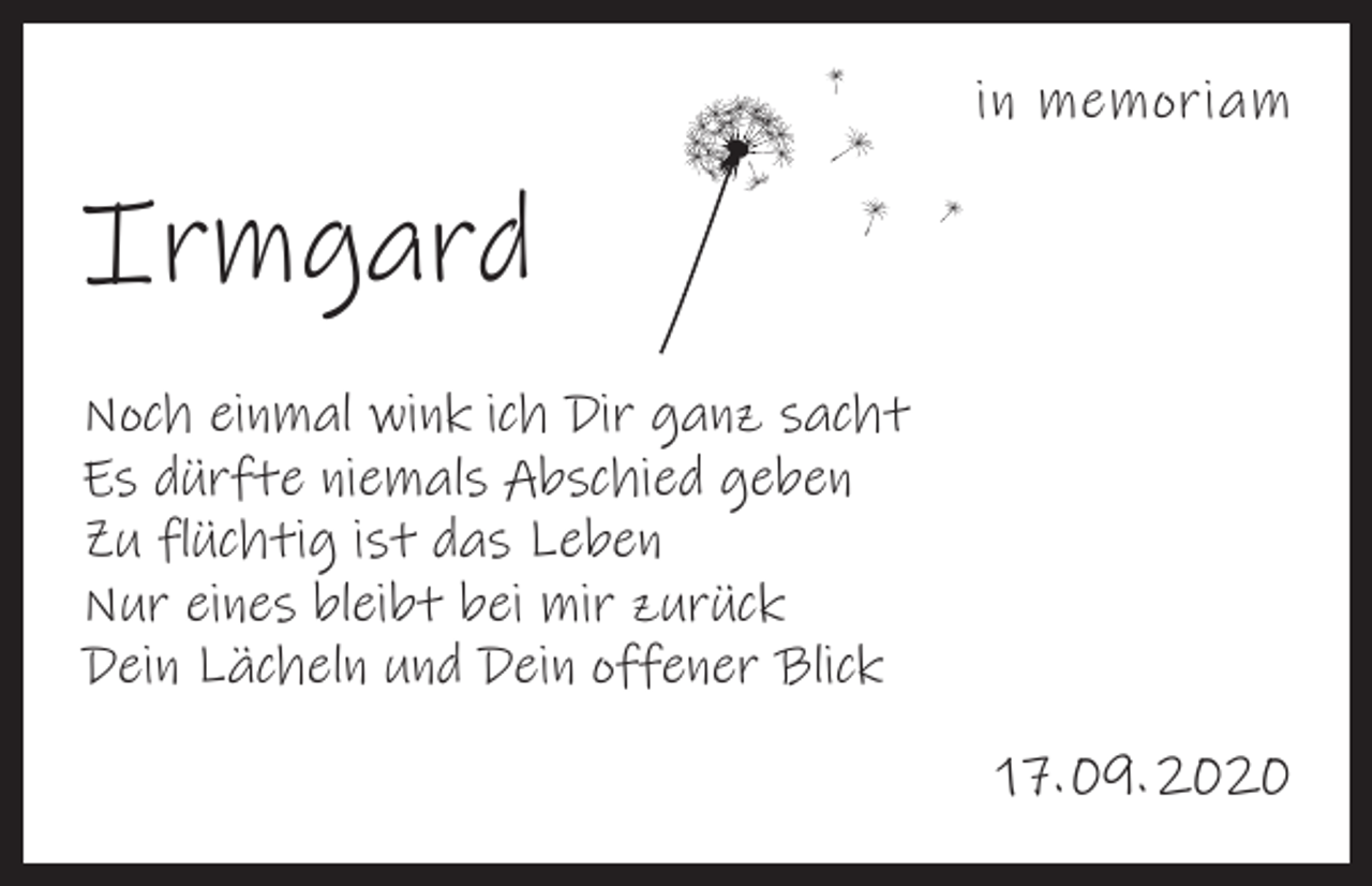 <p>in memoriam</p><p>Irmgard<br />Noch einmal wink ich Dir ganz sacht<br />Es dürfte niemals Abschied geben<br />Zu flüchtig ist das Leben<br />Nur eines bleibt bei mir zurück<br />Dein Lächeln und Dein offener Blick<br />17. 09. 2020</p>