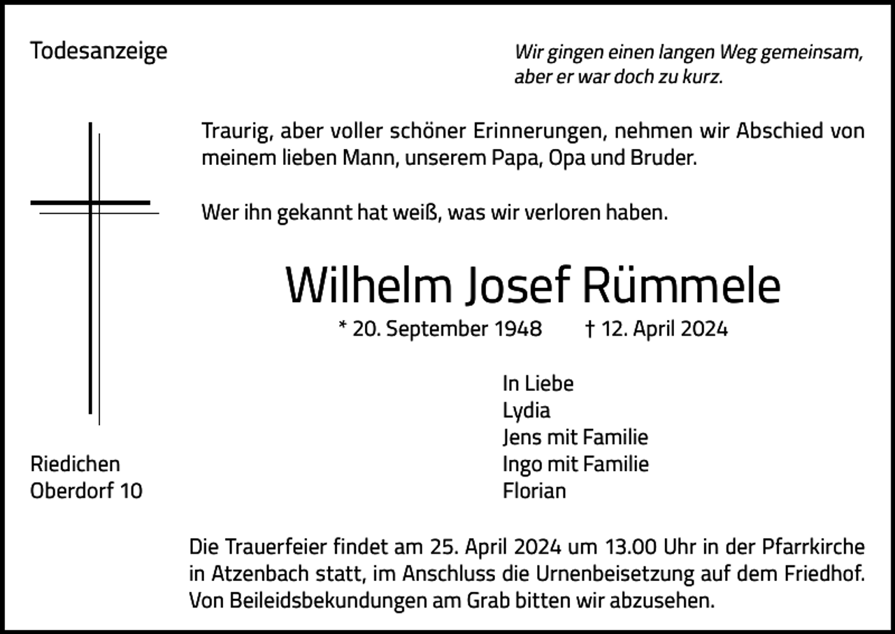 <p>Todesanzeige</p><p>Wir gingen einen langen Weg gemeinsam,<br />aber er war doch zu kurz.</p><p>Traurig, aber voller schöner Erinnerungen, nehmen wir Abschied von<br />meinem lieben Mann, unserem Papa, Opa und Bruder.<br />Wer ihn gekannt hat weiß, was wir verloren haben.</p><p>Wilhelm Josef Rümmele<br />* 20. September 1948</p><p>† 12. April 2024</p><p>In Liebe<br />Lydia</p><p>Jens mit Familie<br />Riedichen<br />Ingo mit Familie<br />Oberdorf 10<br />Florian<br />Die Trauerfeier findet am 25. April 2024 um 13.00 Uhr in der Pfarrkirche<br />in Atzenbach statt, im Anschluss die Urnenbeisetzung auf dem Friedhof.<br />Von Beileidsbekundungen am Grab bitten wir abzusehen.</p>
