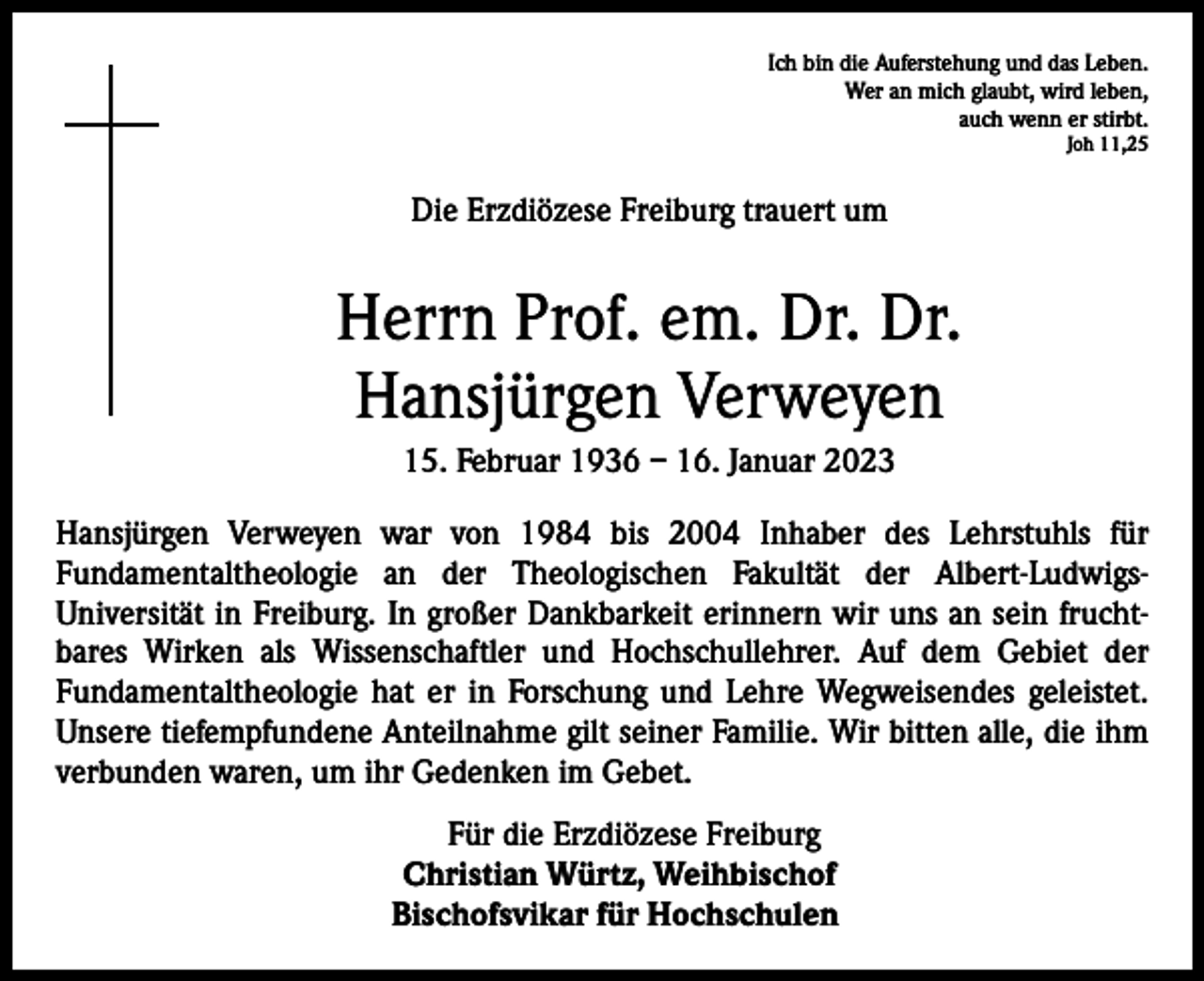 <p>Ich bin die Auferstehung und das Leben.<br />Wer an mich glaubt, wird leben,<br />auch wenn er stirbt.<br />Joh 11,25</p><p>Die Erzdiözese Freiburg trauert um</p><p>Herrn Prof. em. Dr. Dr.<br />Hansjürgen Verweyen<br />15. Februar 1936 – 16. Januar 2023<br />Hansjürgen Verweyen war von 1984 bis 2004 Inhaber des Lehrstuhls für<br />Fundamentaltheologie an der Theologischen Fakultät der Albert-LudwigsUniversität in Freiburg. In großer Dankbarkeit erinnern wir uns an sein fruchtbares Wirken als Wissenschaftler und Hochschullehrer. Auf dem Gebiet der<br />Fundamentaltheologie hat er in Forschung und Lehre Wegweisendes geleistet.<br />Unsere tiefempfundene Anteilnahme gilt seiner Familie. Wir bitten alle, die ihm<br />verbunden waren, um ihr Gedenken im Gebet.</p><p>Für die Erzdiözese Freiburg<br />Christian Würtz, Weihbischof<br />Bischofsvikar für Hochschulen</p>