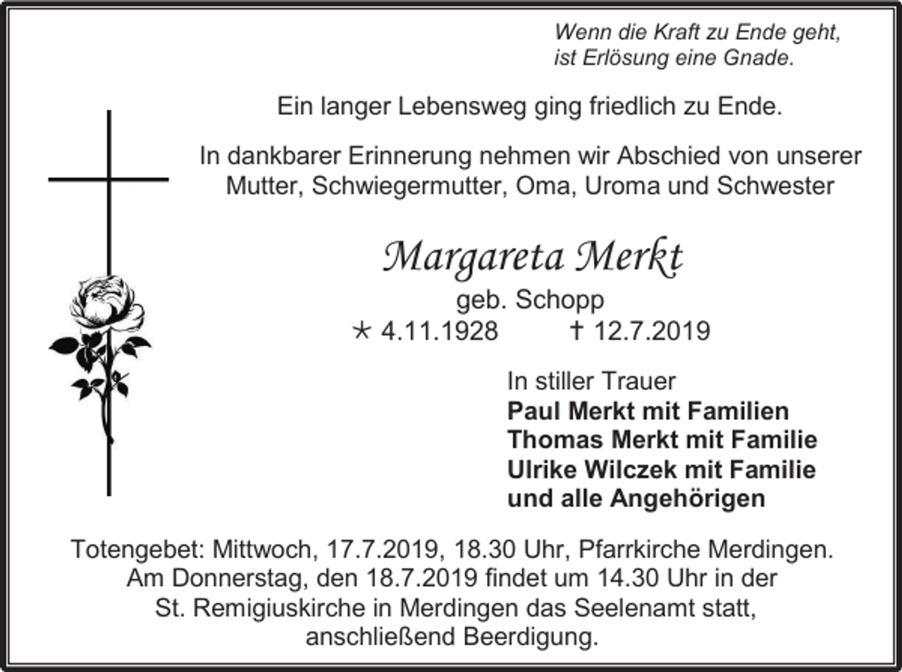 <p>Wenn die Kraft zu Ende geht,<br />ist Erlösung eine Gnade.</p><p>Ein langer Lebensweg ging friedlich zu Ende.<br />In dankbarer Erinnerung nehmen wir Abschied von unserer<br />Mutter, Schwiegermutter, Oma, Uroma und Schwester</p><p>Margareta Merkt<br />geb. Schopp<br /> 4.11.1928<br /> 12.7.2019<br />In stiller Trauer<br />Paul Merkt mit Familien<br />Thomas Merkt mit Familie<br />Ulrike Wilczek mit Familie<br />und alle Angehörigen<br />Totengebet: Mittwoch, 17.7.2019, 18.30 Uhr, Pfarrkirche Merdingen.<br />Am Donnerstag, den 18.7.2019 findet um 14.30 Uhr in der<br />St. Remigiuskirche in Merdingen das Seelenamt statt,<br />anschließend Beerdigung.</p>
