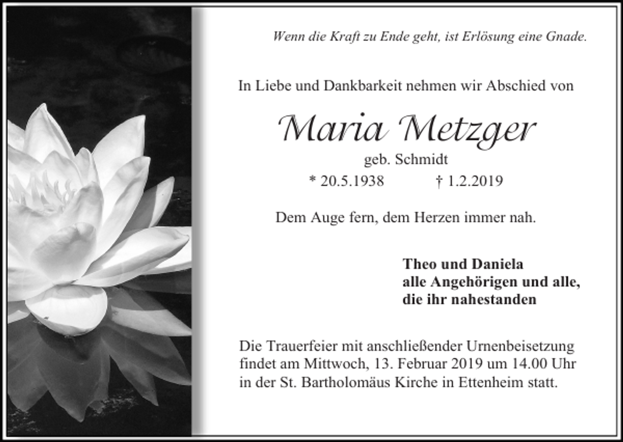 <p>Wenn die Kraft zu Ende geht, ist Erlösung eine Gnade.</p><p>In Liebe und Dankbarkeit nehmen wir Abschied von</p><p>Maria Metzger<br />geb. Schmidt<br />* 20.5.1938<br />† 1.2.2019<br />Dem Auge fern, dem Herzen immer nah.<br />Theo und Daniela<br />alle Angehörigen und alle,<br />die ihr nahestanden<br />Die Trauerfeier mit anschließender Urnenbeisetzung<br />findet am Mittwoch, 13. Februar 2019 um 14.00 Uhr<br />in der St. Bartholomäus Kirche in Ettenheim statt.</p>