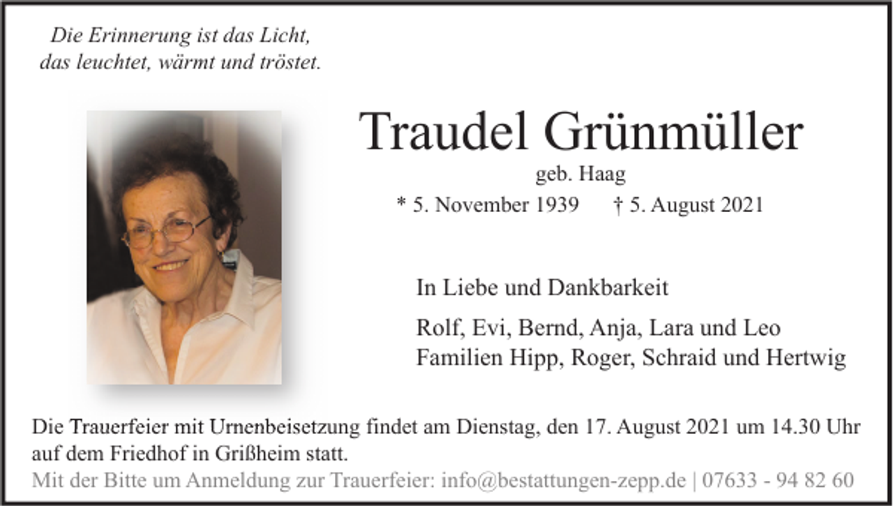 <p>Die Erinnerung ist das Licht,<br />das leuchtet, wärmt und tröstet.</p><p>Traudel Grünmüller<br />geb. Haag<br />* 5. November 1939<br />† 5. August 2021</p><p>In Liebe und Dankbarkeit<br />Rolf, Evi, Bernd, Anja, Lara und Leo<br />Familien Hipp, Roger, Schraid und Hertwig<br />Die Trauerfeier mit Urnenbeisetzung findet am Dienstag, den 17. August 2021 um 14.30 Uhr<br />auf dem Friedhof in Grißheim statt.<br />Mit der Bitte um Anmeldung zur Trauerfeier: info@bestattungen-zepp.de | 07633 - 94 82 60</p>