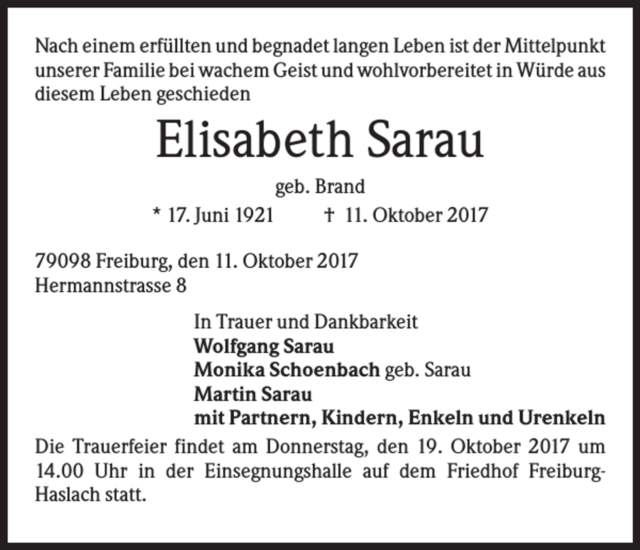 <p>Nach einem erfüllten und begnadet langen Leben ist der Mittelpunkt<br />unserer Familie bei wachem Geist und wohlvorbereitet in Würde aus<br />diesem Leben geschieden</p><p>Elisabeth Sarau<br />geb. Brand<br />* 17. Juni 1921<br />† 11. Oktober 2019098 Freiburg, den 11. Oktober 2017<br />Hermannstrasse 8<br />In Trauer und Dankbarkeit<br />Wolfgang Sarau<br />Monika Schoenbach geb. Sarau<br />Martin Sarau<br />mit Partnern, Kindern, Enkeln und Urenkeln<br />Die Trauerfeier findet am Donnerstag, den 19. Oktober 2017 um<br />14.00 Uhr in der Einsegnungshalle auf dem Friedhof FreiburgHaslach statt.</p>