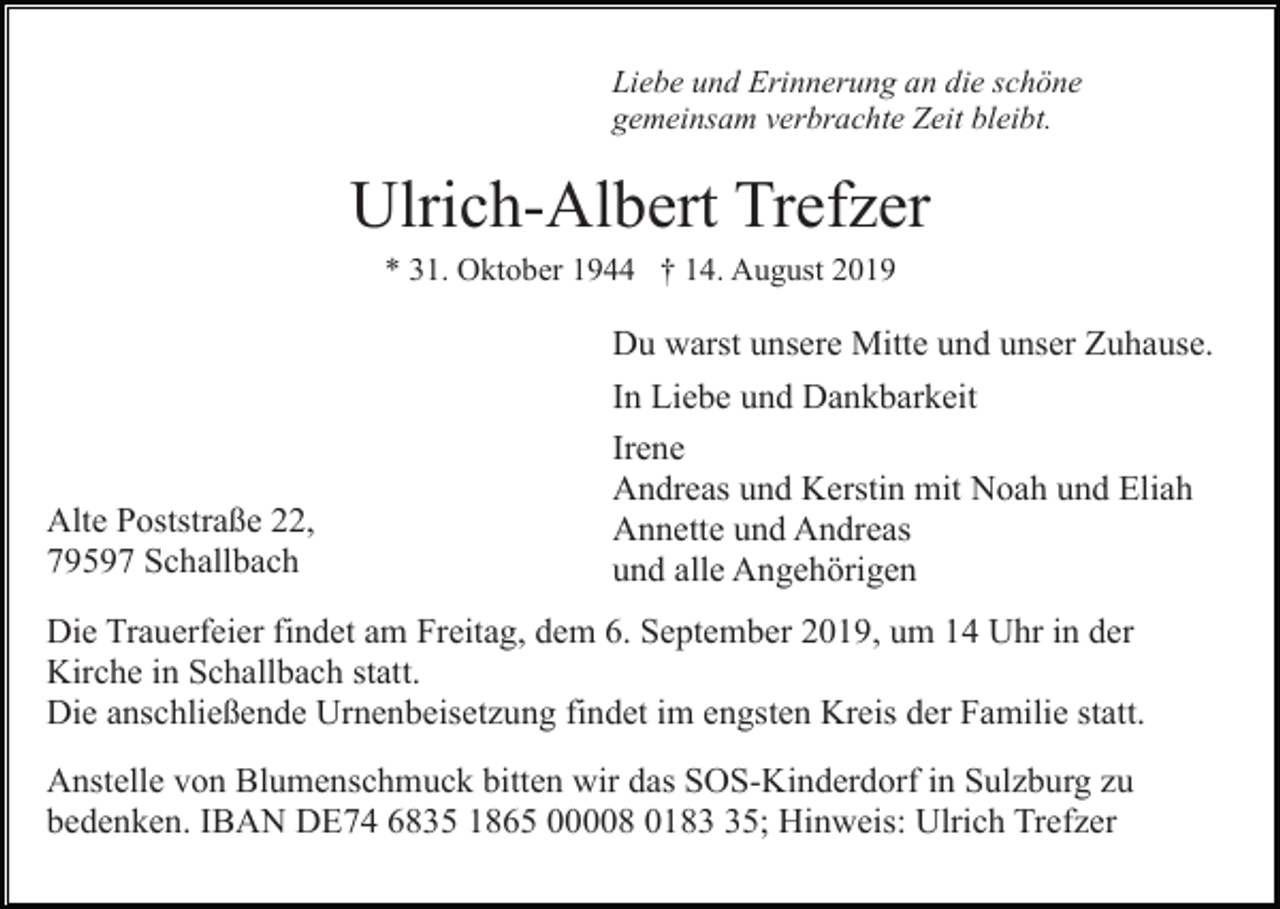 <p>Liebe und Erinnerung an die schöne<br />gemeinsam verbrachte Zeit bleibt.</p><p>Ulrich-Albert Trefzer<br />* 31. Oktober 1944 † 14. August 2019</p><p>Du warst unsere Mitte und unser Zuhause.</p><p>Alte Poststraße 22,<br />79597 Schallbach</p><p>In Liebe und Dankbarkeit<br />Irene<br />Andreas und Kerstin mit Noah und Eliah<br />Annette und Andreas<br />und alle Angehörigen</p><p>Die Trauerfeier findet am Freitag, dem 6. September 2019, um 14 Uhr in der<br />Kirche in Schallbach statt.<br />Die anschließende Urnenbeisetzung findet im engsten Kreis der Familie statt.<br />Anstelle von Blumenschmuck bitten wir das SOS-Kinderdorf in Sulzburg zu<br />bedenken. IBAN DE74 6835 1865 00008 0185; Hinweis: Ulrich Trefzer</p>
