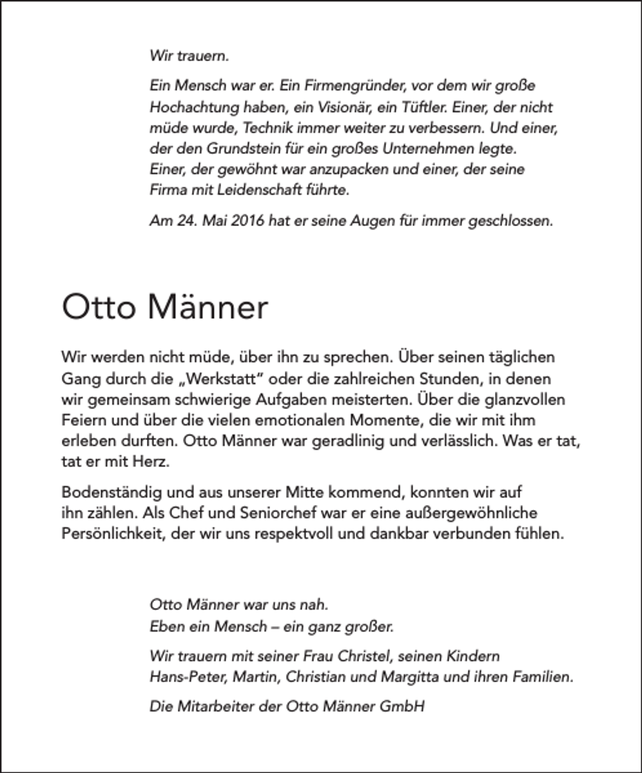 <p>Wir trauern.<br />Ein Mensch war er. Ein Firmengründer, vor dem wir große<br />Hochachtung haben, ein Visionär, ein Tüftler. Einer, der nicht<br />müde wurde, Technik immer weiter zu verbessern. Und einer,<br />der den Grundstein für ein großes Unternehmen legte.<br />Einer, der gewöhnt war anzupacken und einer, der seine<br />Firma mit Leidenschaft führte.<br />Am 24. Mai 2016 hat er seine Augen für immer geschlossen.</p><p>Otto Männer<br />Wir werden nicht müde, über ihn zu sprechen. Über seinen täglichen<br />Gang durch die „Werkstatt“ oder die zahlreichen Stunden, in denen<br />wir gemeinsam schwierige Aufgaben meisterten. Über die glanzvollen<br />Feiern und über die vielen emotionalen Momente, die wir mit ihm<br />erleben durften. Otto Männer war geradlinig und verlässlich. Was er tat,<br />tat er mit Herz.<br />Bodenständig und aus unserer Mitte kommend, konnten wir auf<br />ihn zählen. Als Chef und Seniorchef war er eine außergewöhnliche<br />Persönlichkeit, der wir uns respektvoll und dankbar verbunden fühlen.</p><p>Otto Männer war uns nah.<br />Eben ein Mensch – ein ganz großer.<br />Wir trauern mit seiner Frau Christel, seinen Kindern<br />Hans-Peter, Martin, Christian und Margitta und ihren Familien.<br />Die Mitarbeiter der Otto Männer GmbH</p>