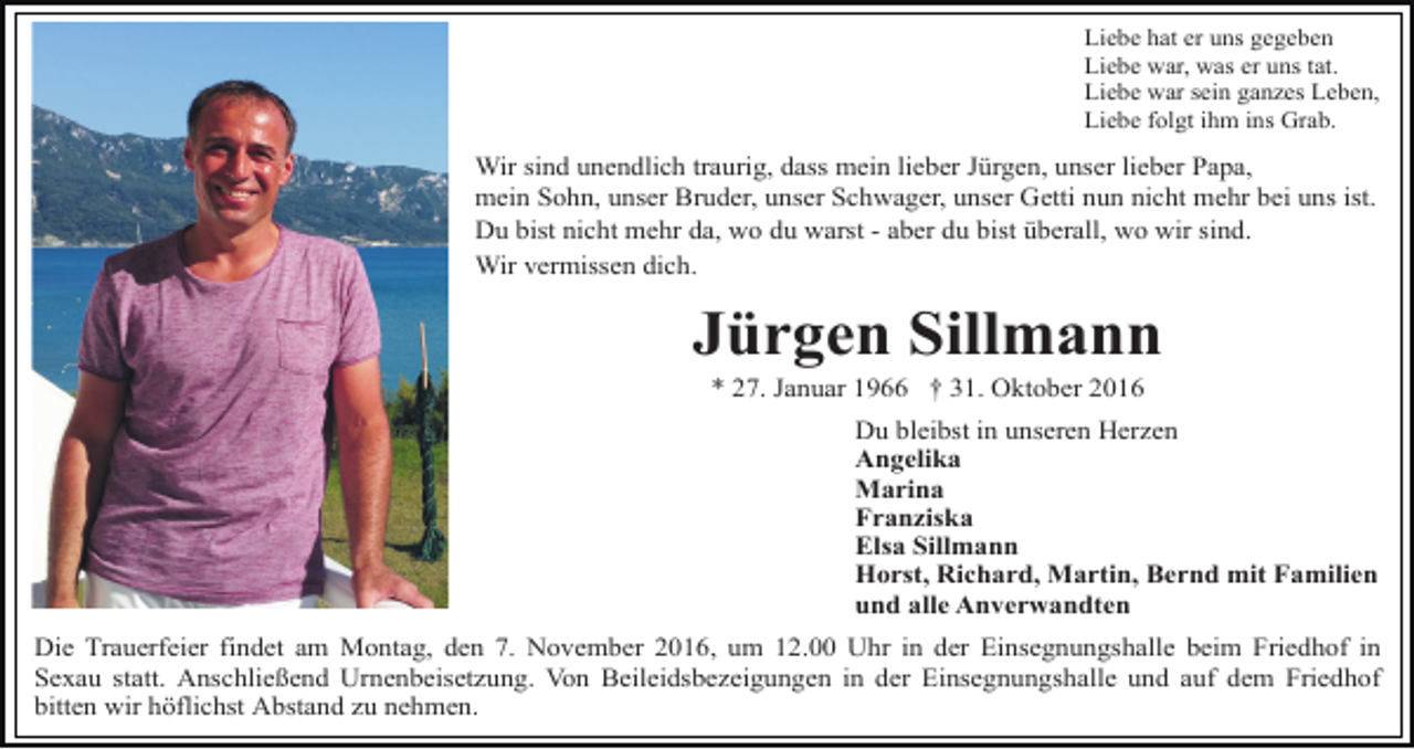 <p>Liebe hat er uns gegeben<br />Liebe war, was er uns tat.<br />Liebe war sein ganzes Leben,<br />Liebe folgt ihm ins Grab.</p><p>Wir sind unendlich traurig, dass mein lieber Jürgen, unser lieber Papa,<br />mein Sohn, unser Bruder, unser Schwager, unser Getti nun nicht mehr bei uns ist.<br />Du bist nicht mehr da, wo du warst - aber du bist überall, wo wir sind.<br />Wir vermissen dich.</p><p>Jürgen Sillmann<br />* 27. Januar 1966 † 31. Oktober 2016<br />Du bleibst in unseren Herzen<br />Angelika<br />Marina<br />Franziska<br />Elsa Sillmann<br />Horst, Richard, Martin, Bernd mit Familien<br />und alle Anverwandten<br />Die Trauerfeier findet am Montag, den 7. November 2016, um 12.00 Uhr in der Einsegnungshalle beim Friedhof in<br />Sexau statt. Anschließend Urnenbeisetzung. Von Beileidsbezeigungen in der Einsegnungshalle und auf dem Friedhof<br />bitten wir höflichst Abstand zu nehmen.</p>