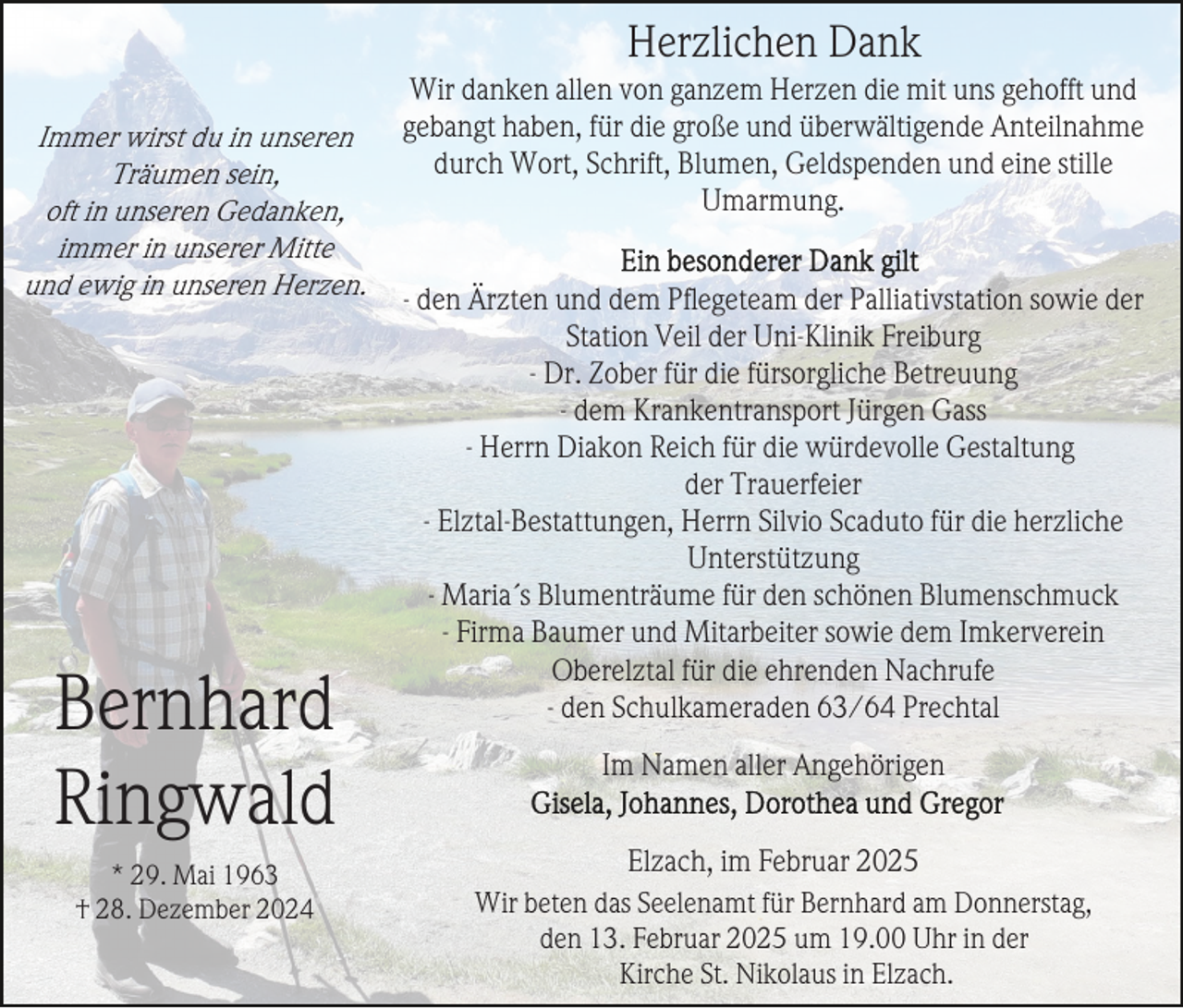 <p>Herzlichen Dank<br />Immer wirst du in unseren<br />Träumen sein,<br />oft in unseren Gedanken,<br />immer in unserer Mitte<br />und ewig in unseren Herzen.</p><p>Bernhard<br />Ringwald<br />* 29. Mai 1963<br />† 28. Dezember 2024</p><p>Wir danken allen von ganzem Herzen die mit uns gehofft und<br />gebangt haben, für die große und überwältigende Anteilnahme<br />durch Wort, Schrift, Blumen, Geldspenden und eine stille<br />Umarmung.<br />- den Ärzten und dem Pﬂegeteam der Palliativstation sowie der<br />Station Veil der Uni-Klinik Freiburg<br />- Dr. Zober für die fürsorgliche Betreuung<br />- dem Krankentransport Jürgen Gass<br />- Herrn Diakon Reich für die würdevolle Gestaltung<br />der Trauerfeier<br />- Elztal-Bestattungen, Herrn Silvio Scaduto für die herzliche<br />Unterstützung<br />- Maria´s Blumenträume für den schönen Blumenschmuck<br />- Firma Baumer und Mitarbeiter sowie dem Imkerverein<br />Oberelztal für die ehrenden Nachrufe<br />- den Schulkameraden 63/64 Prechtal<br />Im Namen aller Angehörigen<br />Elzach, im Februar 2025<br />Wir beten das Seelenamt für Bernhard am Donnerstag,<br />den 13. Februar 2025 um 19.00 Uhr in der<br />Kirche St. Nikolaus in Elzach.</p>