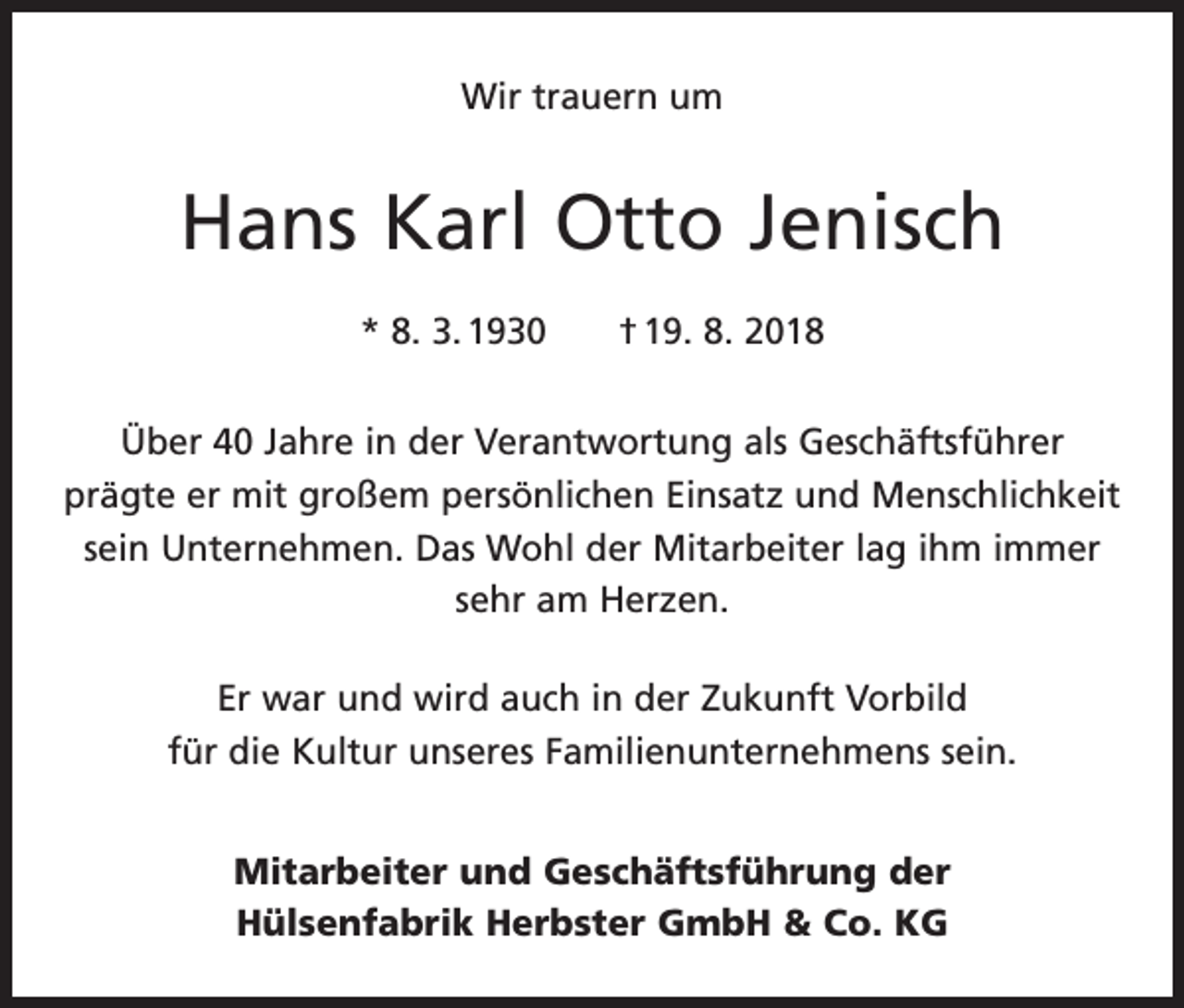 <p>Wir trauern um</p><p>Hans Karl Otto Jenisch<br />* 8. 3. 1930 † 19. 8. 2018<br />Über 40 Jahre in der Verantwortung als Geschäftsführer<br />prägte er mit großem persönlichen Einsatz und Menschlichkeit<br />sein Unternehmen. Das Wohl der Mitarbeiter lag ihm immer<br />sehr am Herzen.<br />Er war und wird auch in der Zukunft Vorbild<br />für die Kultur unseres Familienunternehmens sein.<br />Mitarbeiter und Geschäftsführung der<br />Hülsenfabrik Herbster GmbH &amp; Co. KG</p>