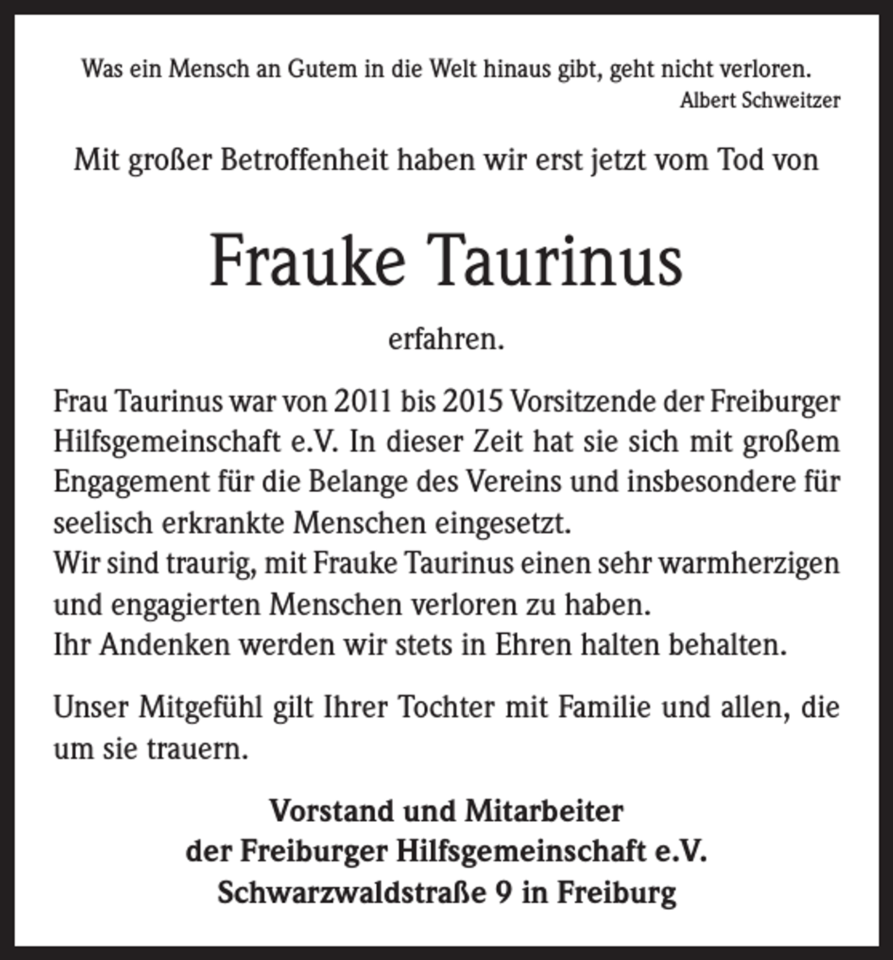 <p>Was ein Mensch an Gutem in die Welt hinaus gibt, geht nicht verloren.</p><p>Albert Schweitzer</p><p>Mit großer Betroffenheit haben wir erst jetzt vom Tod von</p><p>Frauke Taurinus<br />erfahren.<br />Frau Taurinus war von 2011 bis 2015 Vorsitzende der Freiburger<br />Hilfsgemeinschaft e.V. In dieser Zeit hat sie sich mit großem<br />Engagement für die Belange des Vereins und insbesondere für<br />seelisch erkrankte Menschen eingesetzt.<br />Wir sind traurig, mit Frauke Taurinus einen sehr warmherzigen<br />und engagierten Menschen verloren zu haben.<br />Ihr Andenken werden wir stets in Ehren halten behalten.<br />Unser Mitgefühl gilt Ihrer Tochter mit Familie und allen, die<br />um sie trauern.<br />Vorstand und Mitarbeiter<br />der Freiburger Hilfsgemeinschaft e.V.<br />Schwarzwaldstraße 9 in Freiburg</p>