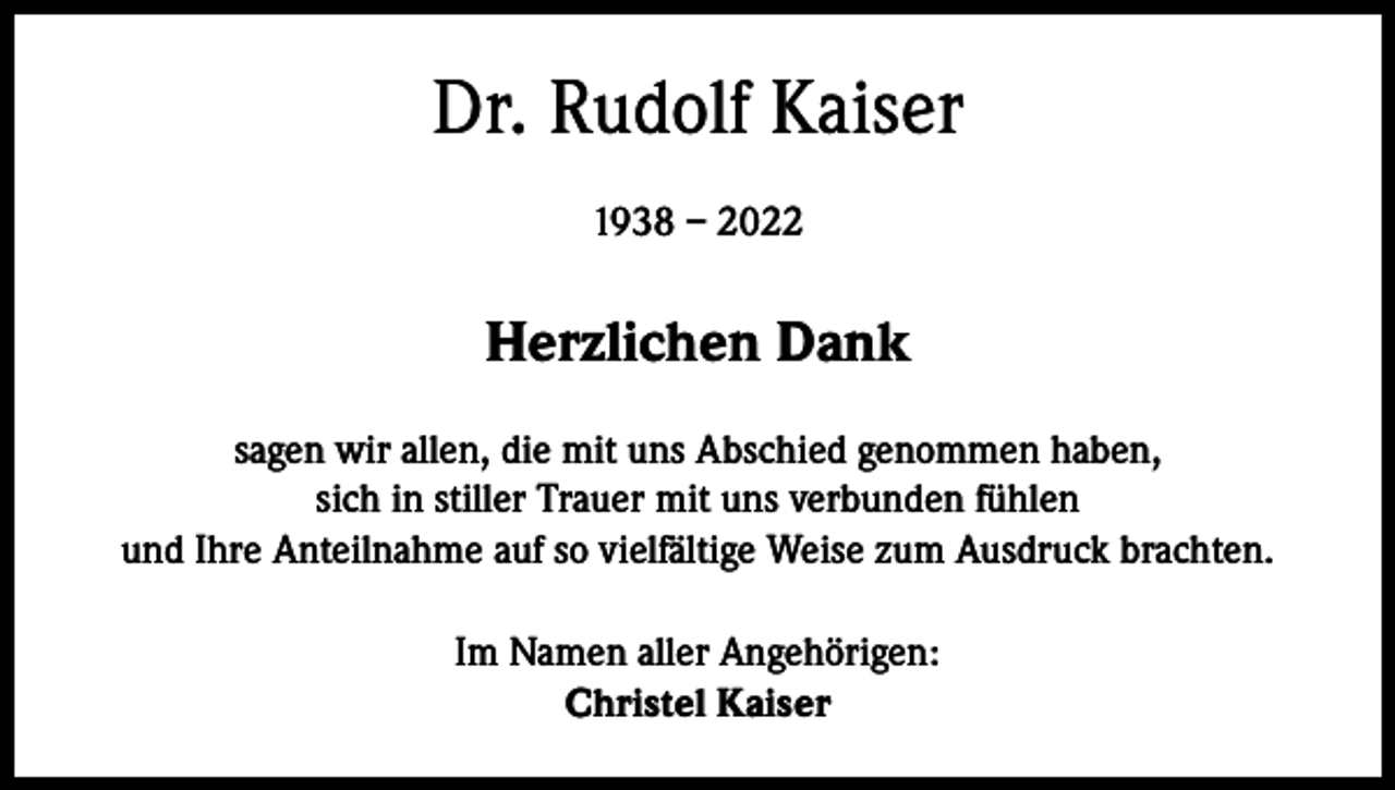 <p>Dr. Rudolf Kaiser<br />1938 – 2022</p><p>Herzlichen Dank<br />sagen wir allen, die mit uns Abschied genommen haben,<br />sich in stiller Trauer mit uns verbunden fühlen<br />und Ihre Anteilnahme auf so vielfältige Weise zum Ausdruck brachten.<br />Im Namen aller Angehörigen:<br />Christel Kaiser</p>