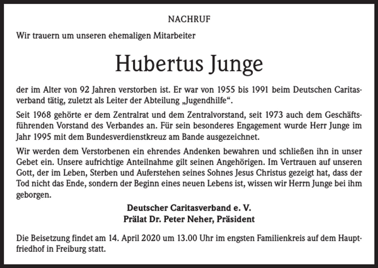 <p>NACHRUF<br />Wir trauern um unseren ehemaligen Mitarbeiter</p><p>Hubertus Junge<br />der im Alter von 92 Jahren verstorben ist. Er war von 1955 bis 1991 beim Deutschen Caritasverband tätig, zuletzt als Leiter der Abteilung „Jugendhilfe“.<br />Seit 1968 gehörte er dem Zentralrat und dem Zentralvorstand, seit 1973 auch dem Geschäftsführenden Vorstand des Verbandes an. Für sein besonderes Engagement wurde Herr Junge im<br />Jahr 1995 mit dem Bundesverdienstkreuz am Bande ausgezeichnet.<br />Wir werden dem Verstorbenen ein ehrendes Andenken bewahren und schließen ihn in unser<br />Gebet ein. Unsere aufrichtige Anteilnahme gilt seinen Angehörigen. Im Vertrauen auf unseren<br />Gott, der im Leben, Sterben und Auferstehen seines Sohnes Jesus Christus gezeigt hat, dass der<br />Tod nicht das Ende, sondern der Beginn eines neuen Lebens ist, wissen wir Herrn Junge bei ihm<br />geborgen.<br />Deutscher Caritasverband e. V.<br />Prälat Dr. Peter Neher, Präsident<br />Die Beisetzung findet am 14. April 2020 um 13.00 Uhr im engsten Familienkreis auf dem Hauptfriedhof in Freiburg statt.</p>