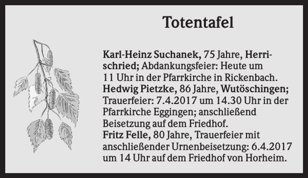 <p>Totentafel<br />Karl-Heinz Suchanek, 75 Jahre, Herrischried; Abdankungsfeier: Heute um<br />11 Uhr in der Pfarrkirche in Rickenbach.<br />Hedwig Pietzke, 86 Jahre, Wutöschingen;<br />Trauerfeier: 7.4.2017 um 14.30 Uhr in der<br />Pfarrkirche Eggingen; anschließend<br />Beisetzung auf dem Friedhof.<br />Fritz Felle, 80 Jahre, Trauerfeier mit<br />anschließender Urnenbeisetzung: 6.4.2017<br />um 14 Uhr auf dem Friedhof von Horheim.</p>