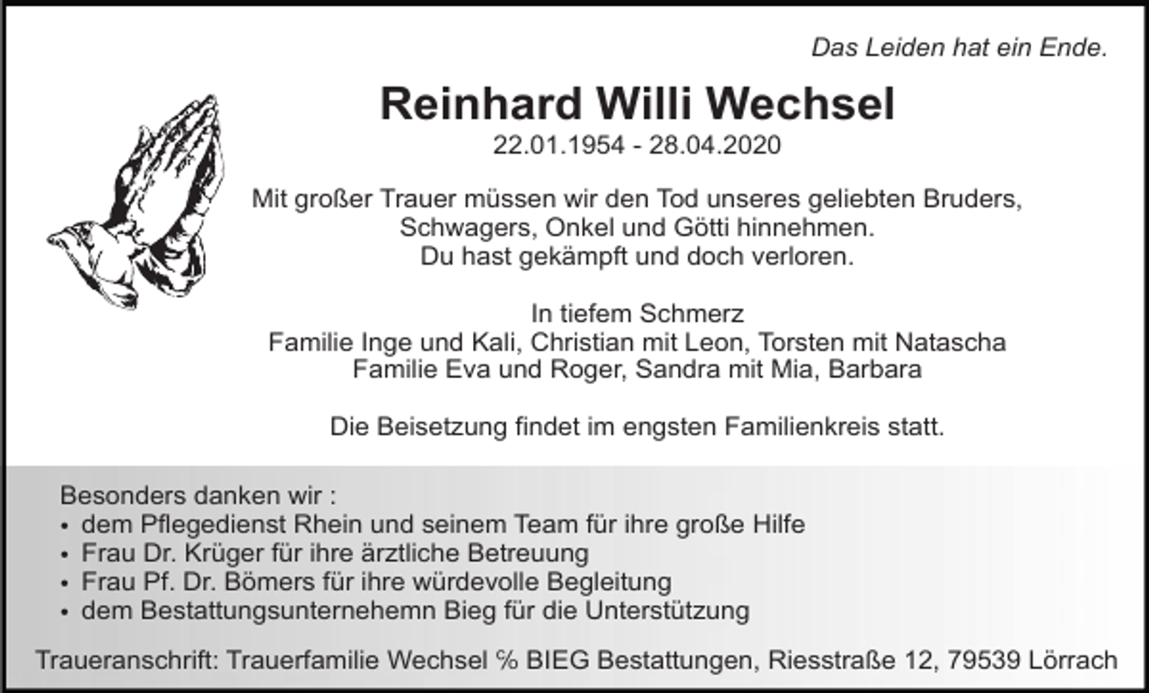 <p>Das Leiden hat ein Ende.</p><p>Reinhard Willi Wechsel<br />22.01.1954 - 28.04.2020<br />Mit großer Trauer müssen wir den Tod unseres geliebten Bruders,<br />Schwagers, Onkel und Götti hinnehmen.<br />Du hast gekämpft und doch verloren.<br />In tiefem Schmerz<br />Familie Inge und Kali, Christian mit Leon, Torsten mit Natascha<br />Familie Eva und Roger, Sandra mit Mia, Barbara<br />Die Beisetzung findet im engsten Familienkreis statt.<br />Besonders danken wir :<br />• dem Pflegedienst Rhein und seinem Team für ihre große Hilfe<br />• Frau Dr. Krüger für ihre ärztliche Betreuung<br />• Frau Pf. Dr. Bömers für ihre würdevolle Begleitung<br />• dem Bestattungsunternehemn Bieg für die Unterstützung<br />Traueranschrift: Trauerfamilie Wechsel ℅ BIEG Bestattungen, Riesstraße 12, 79539 Lörrach</p>