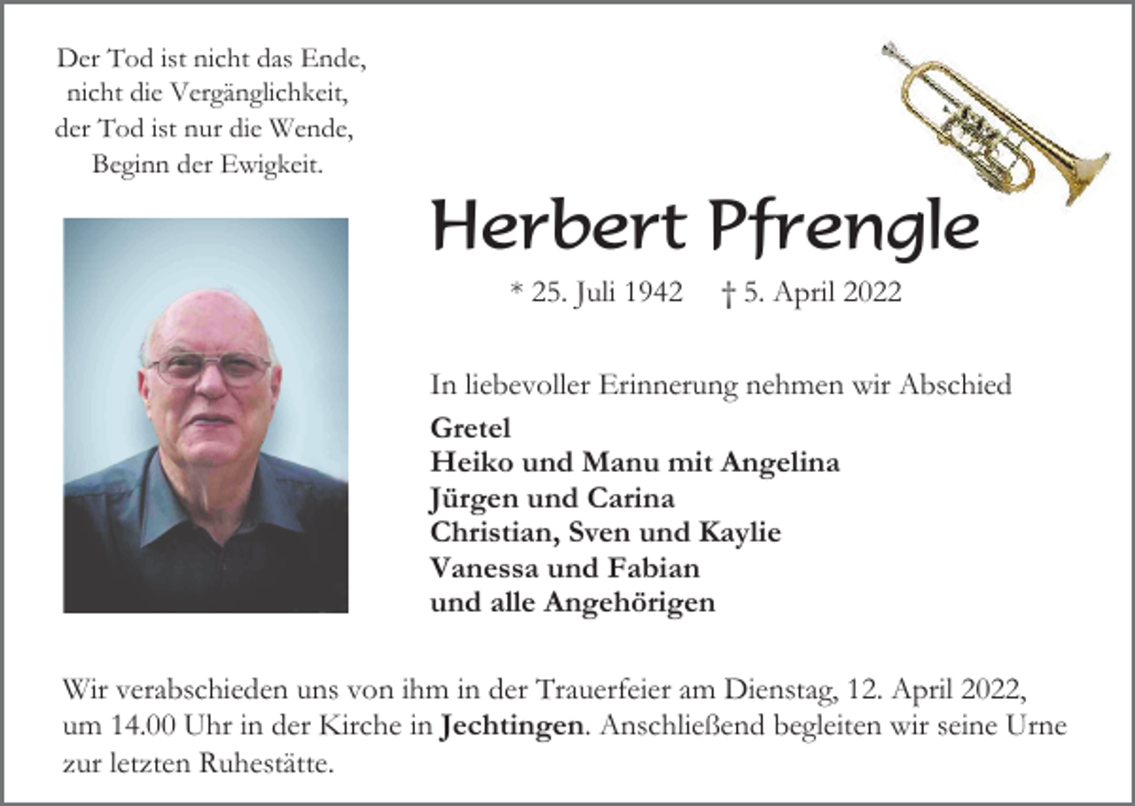 <p>Der Tod ist nicht das Ende,<br />nicht die Vergänglichkeit,<br />der Tod ist nur die Wende,<br />Beginn der Ewigkeit.</p><p>Herbert Pfrengle<br />* 25. Juli 1942</p><p>† 5. April 2022</p><p>In liebevoller Erinnerung nehmen wir Abschied<br />Gretel<br />Heiko und Manu mit Angelina<br />Jürgen und Carina<br />Christian, Sven und Kaylie<br />Vanessa und Fabian<br />und alle Angehörigen<br />Wir verabschieden uns von ihm in der Trauerfeier am Dienstag, 12. April 2022,<br />um 14.00 Uhr in der Kirche in Jechtingen. Anschließend begleiten wir seine Urne<br />zur letzten Ruhestätte.</p>