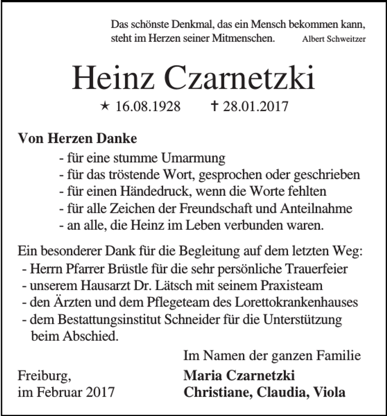 <p>Das schönste Denkmal, das ein Mensch bekommen kann,<br />steht im Herzen seiner Mitmenschen.<br />Albert Schweitzer</p><p>Heinz Czarnetzki<br />16.08.19.01.2017</p><p>Von Herzen Danke<br />- für eine stumme Umarmung<br />- für das tröstende Wort, gesprochen oder geschrieben<br />- für einen Händedruck, wenn die Worte fehlten<br />- für alle Zeichen der Freundschaft und Anteilnahme<br />- an alle, die Heinz im Leben verbunden waren.<br />Ein besonderer Dank für die Begleitung auf dem letzten Weg:<br />- Herrn Pfarrer Brüstle für die sehr persönliche Trauerfeier<br />- unserem Hausarzt Dr. Lätsch mit seinem Praxisteam<br />- den Ärzten und dem Pflegeteam des Lorettokrankenhauses<br />- dem Bestattungsinstitut Schneider für die Unterstützung<br />beim Abschied.<br />Im Namen der ganzen Familie<br />Freiburg,<br />Maria Czarnetzki<br />im Februar 2017<br />Christiane, Claudia, Viola</p>