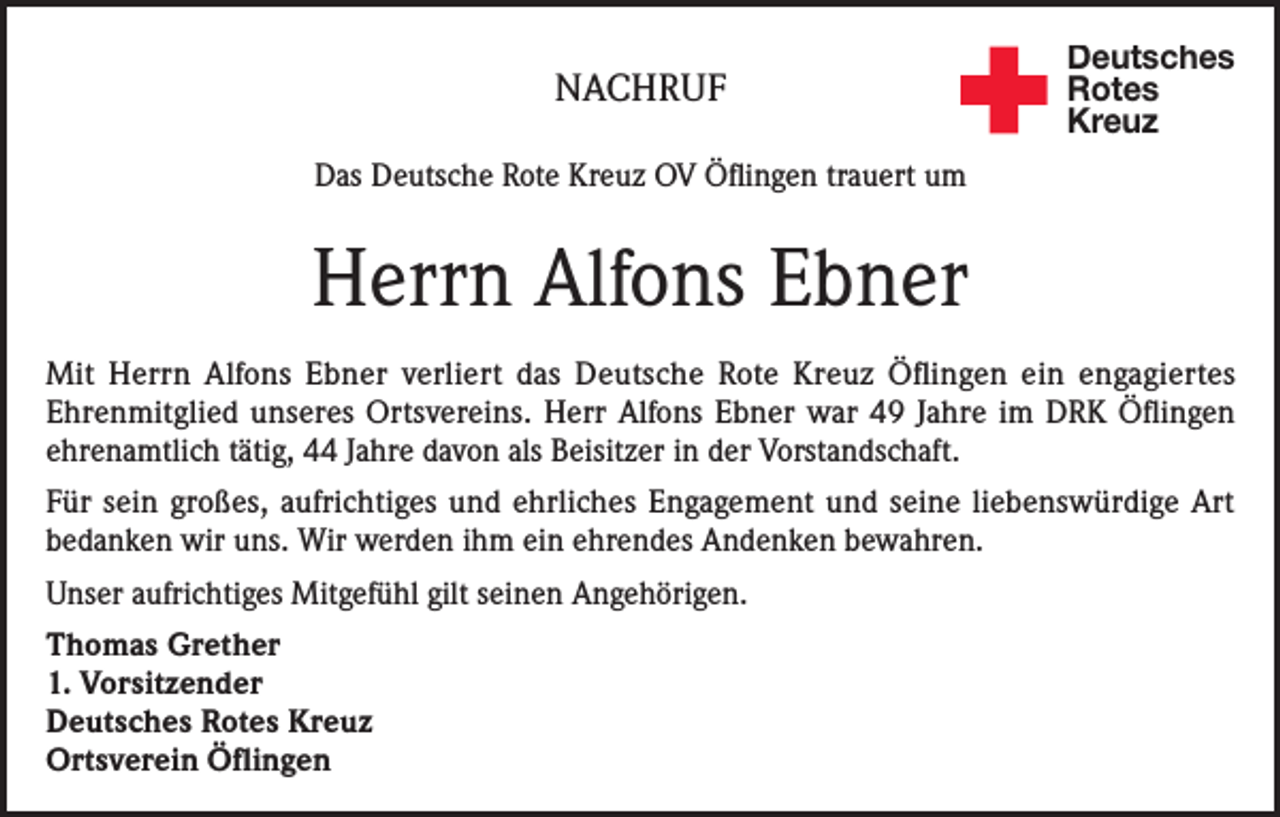 <p>NACHRUF</p><p>Deutsches<br />Rotes<br />Kreuz</p><p>Das Deutsche Rote Kreuz OV Öflingen trauert um</p><p>Herrn Alfons Ebner<br />Mit Herrn Alfons Ebner verliert das Deutsche Rote Kreuz Öflingen ein engagiertes<br />Ehrenmitglied unseres Ortsvereins. Herr Alfons Ebner war 49 Jahre im DRK Öflingen<br />ehrenamtlich tätig, 44 Jahre davon als Beisitzer in der Vorstandschaft.<br />Für sein großes, aufrichtiges und ehrliches Engagement und seine liebenswürdige Art<br />bedanken wir uns. Wir werden ihm ein ehrendes Andenken bewahren.<br />Unser aufrichtiges Mitgefühl gilt seinen Angehörigen.<br />Thomas Grether<br />1. Vorsitzender<br />Deutsches Rotes Kreuz<br />Ortsverein Öflingen</p>