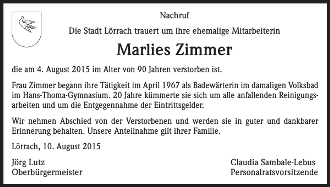 <p>Nachruf<br />Die Stadt Lörrach trauert um ihre ehemalige Mitarbeiterin</p><p>Marlies Zimmer<br />die am 4. August 2015 im Alter von 90 Jahren verstorben ist.<br />Frau Zimmer begann ihre Tätigkeit im April 1967 als Badewärterin im damaligen Volksbad<br />im Hans-Thoma-Gymnasium. 20 Jahre kümmerte sie sich um alle anfallenden Reinigungsarbeiten und um die Entgegennahme der Eintrittsgelder.<br />Wir nehmen Abschied von der Verstorbenen und werden sie in guter und dankbarer<br />­Erinnerung behalten. Unsere Anteilnahme gilt ihrer Familie.<br />Lörrach, 10. August 2015<br />Jörg Lutz<br />Claudia Sambale-Lebus<br />Oberbürgermeister Personalratsvorsitzende</p>