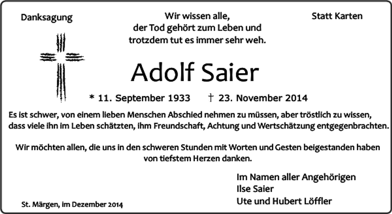 <p>Wir wissen alle,<br />der Tod gehört zum Leben und<br />trotzdem tut es immer sehr weh.</p><p>Danksagung</p><p>Statt Karten</p><p>Adolf Saier</p><p>* 11. September 1933</p><p>23. November 2014</p><p>Es ist schwer, von einem lieben Menschen Abschied nehmen zu müssen, aber tröstlich zu wissen,<br />dass viele ihn im Leben schätzten, ihm Freundschaft, Achtung und Wertschätzung entgegenbrachten.<br />Wir möchten allen, die uns in den schweren Stunden mit Worten und Gesten beigestanden haben<br />von tiefstem Herzen danken.</p><p>St. Märgen, im Dezember 2014</p><p>Im Namen aller Angehörigen<br />Ilse Saier<br />Ute und Hubert Löffler</p>