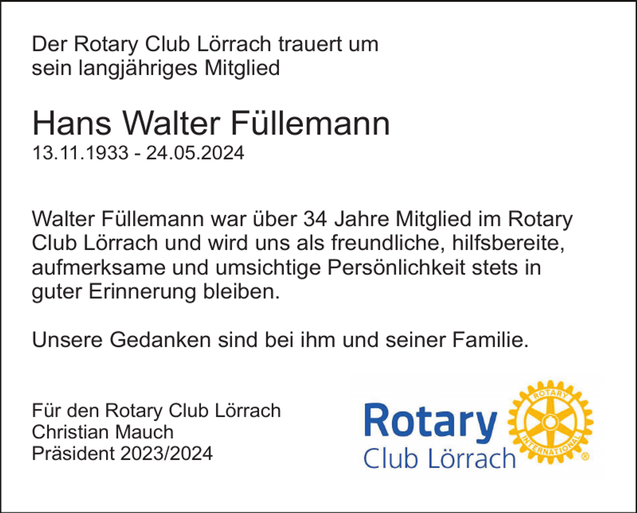 <p>Der Rotary Club Lörrach trauert um<br />sein langjähriges Mitglied</p><p>Hans Walter Füllemann<br />13.11.1933 - 24.05.2024</p><p>Walter Füllemann war über 34 Jahre Mitglied im Rotary<br />Club Lörrach und wird uns als freundliche, hilfsbereite,<br />aufmerksame und umsichtige Persönlichkeit stets in<br />guter Erinnerung bleiben.<br />Unsere Gedanken sind bei ihm und seiner Familie.<br />Für den Rotary Club Lörrach<br />Christian Mauch<br />Präsident 2023/2024</p>