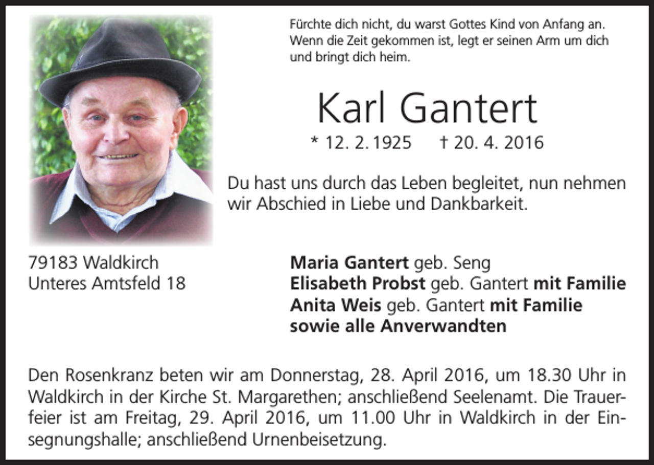 <p>Fürchte dich nicht, du warst Gottes Kind von Anfang an.<br />Wenn die Zeit gekommen ist, legt er seinen Arm um dich<br />und bringt dich heim.</p><p>Karl Gantert<br />* 12. 2. 1925 † 20. 4. 2016<br />Du hast uns durch das Leben begleitet, nun nehmen<br />wir Abschied in Liebe und Dankbarkeit.<br />79183 Waldkirch<br />Unteres Amtsfeld 18</p><p>Maria Gantert geb. Seng<br />Elisabeth Probst geb. Gantert mit Familie<br />Anita Weis geb. Gantert mit Familie<br />sowie alle Anverwandten</p><p>Den Rosenkranz beten wir am Donnerstag, 28. April 2016, um 18.30 Uhr in<br />Waldkirch in der Kirche St. Margarethen; anschließend Seelenamt. Die Trauer­<br />feier ist am Freitag, 29. April 2016, um 11.00 Uhr in Waldkirch in der Ein­<br />segnungshalle; anschließend Urnenbeisetzung.</p>