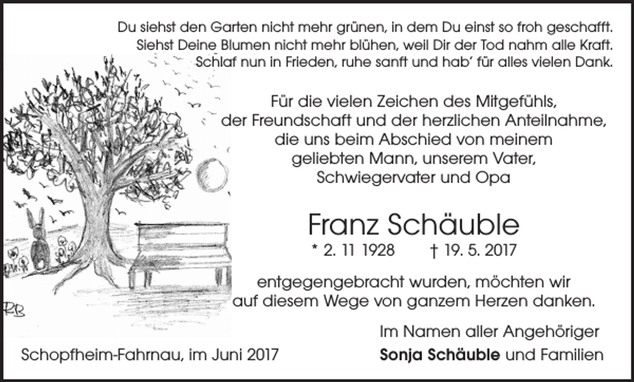 <p>Du siehst den Garten nicht mehr grünen, in dem Du einst so froh geschafft.<br />Siehst Deine Blumen nicht mehr blühen, weil Dir der Tod nahm alle Kraft.<br />Schlaf nun in Frieden, ruhe sanft und hab‘ für alles vielen Dank.</p><p>Für die vielen Zeichen des Mitgefühls,<br />der Freundschaft und der herzlichen Anteilnahme,<br />die uns beim Abschied von meinem<br />geliebten Mann, unserem Vater,<br />Schwiegervater und Opa</p><p>Franz Schäuble<br />* 2. 1928 † 19. 5. 2017</p><p>entgegengebracht wurden, möchten wir<br />auf diesem Wege von ganzem Herzen danken.</p><p>Schopfheim-Fahrnau, im Juni 2017</p><p>Im Namen aller Angehöriger<br />Sonja Schäuble und Familien</p>