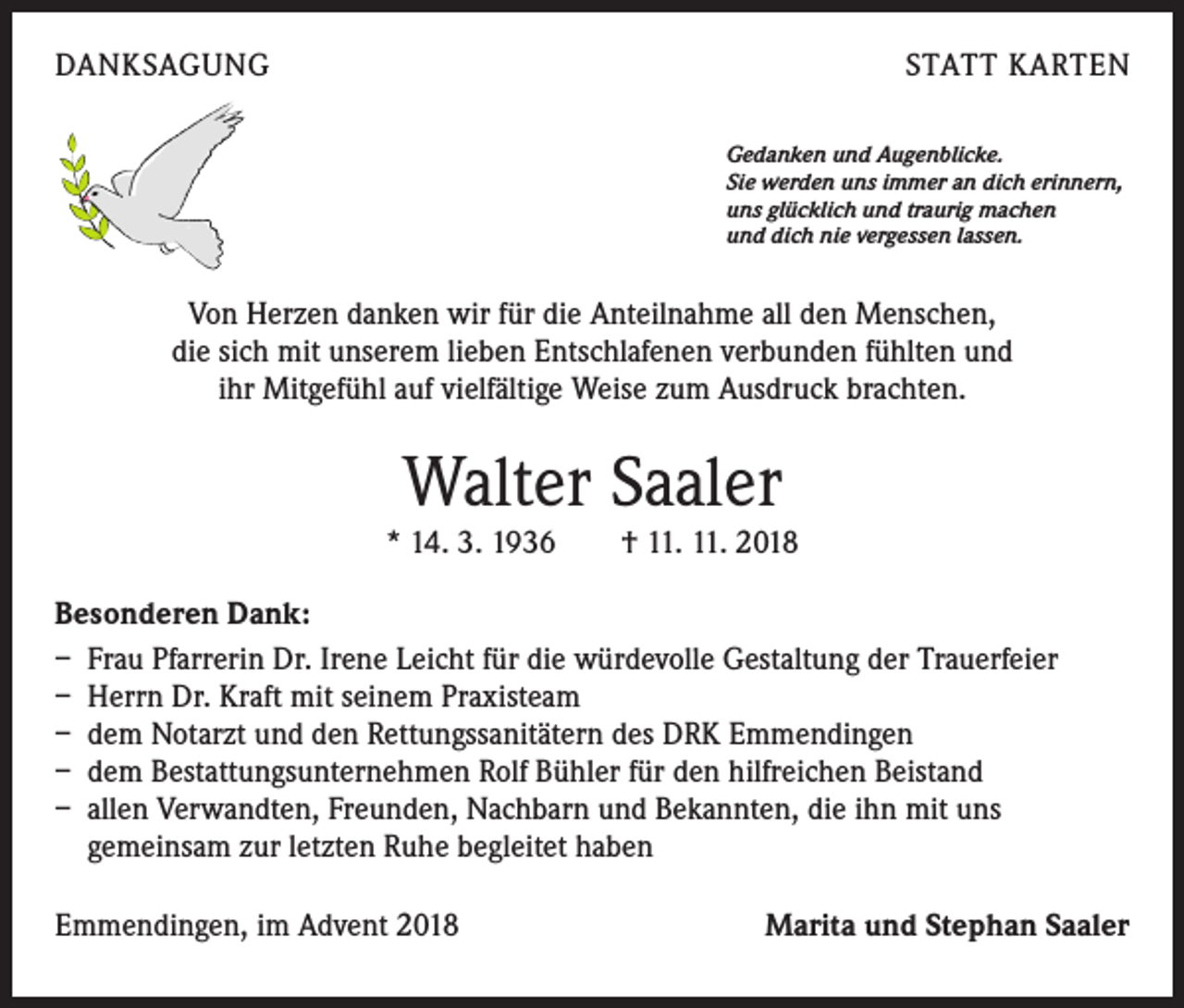 <p>DANKSAGUNG</p><p>STATT KARTEN<br />Gedanken und Augenblicke.<br />Sie werden uns immer an dich erinnern,<br />uns glücklich und traurig machen<br />und dich nie vergessen lassen.</p><p>Von Herzen danken wir für die Anteilnahme all den Menschen,<br />die sich mit unserem lieben Entschlafenen verbunden fühlten und<br />ihr Mitgefühl auf vielfältige Weise zum Ausdruck brachten.</p><p>Walter Saaler</p><p>* 14. 3. 1936 † 11. 11. 2018<br />Besonderen Dank:<br />– Frau Pfarrerin Dr. Irene Leicht für die würdevolle Gestaltung der Trauerfeier<br />– Herrn Dr. Kraft mit seinem Praxisteam<br />– dem Notarzt und den Rettungssanitätern des DRK Emmendingen<br />– dem Bestattungsunternehmen Rolf Bühler für den hilfreichen Beistand<br />– allen Verwandten, Freunden, Nachbarn und Bekannten, die ihn mit uns<br />gemeinsam zur letzten Ruhe begleitet haben<br />Emmendingen, im Advent 2018</p><p>Marita und Stephan Saaler</p>
