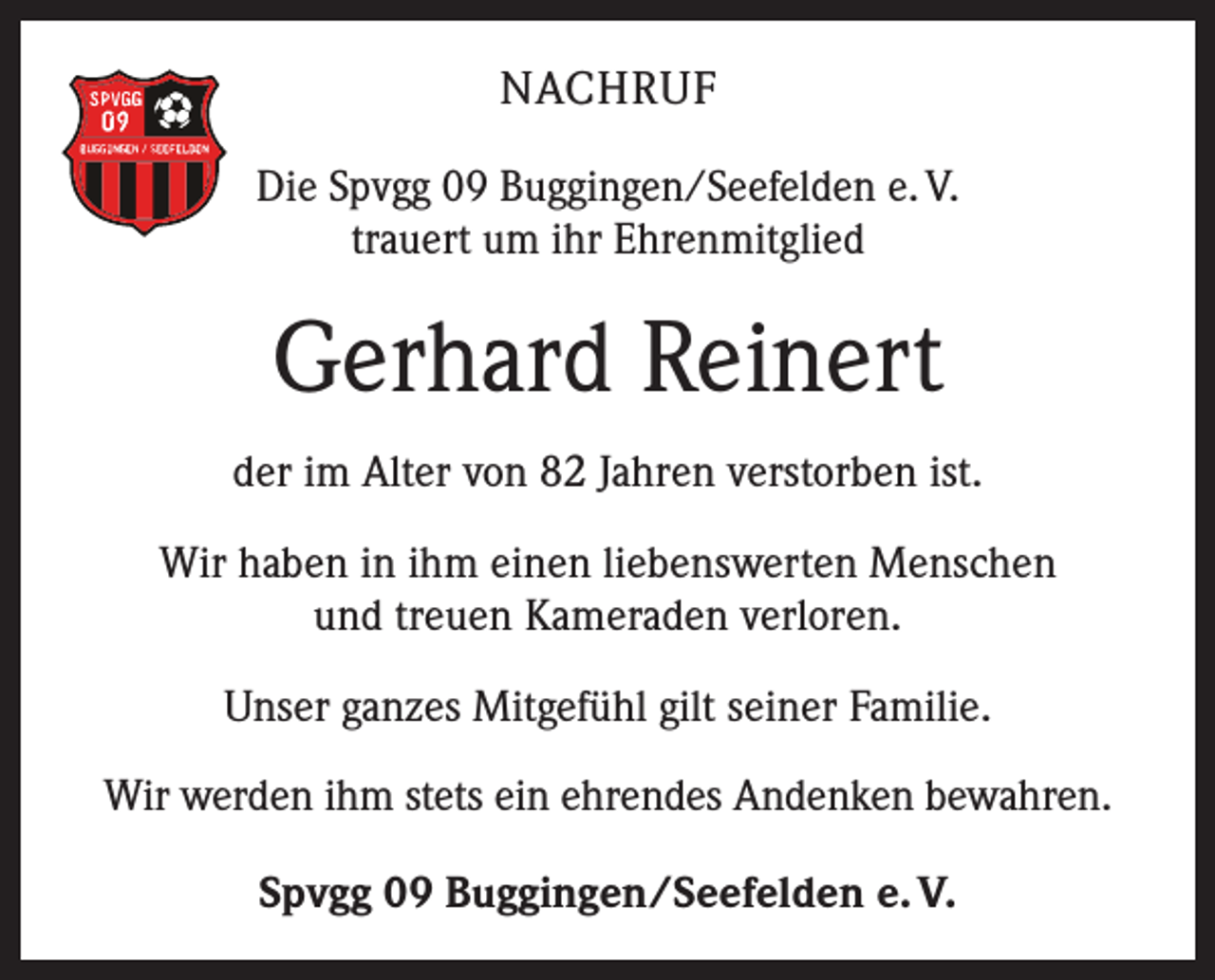 <p>NACHRUF<br />Die Spvgg 09 Buggingen/Seefelden e. V.<br />trauert um ihr Ehrenmitglied</p><p>Gerhard Reinert<br />der im Alter von 82 Jahren verstorben ist.<br />Wir haben in ihm einen liebenswerten Menschen<br />und treuen Kameraden verloren.<br />Unser ganzes Mitgefühl gilt seiner Familie.<br />Wir werden ihm stets ein ehrendes Andenken bewahren.<br />Spvgg 09 Buggingen/Seefelden e. V.</p>