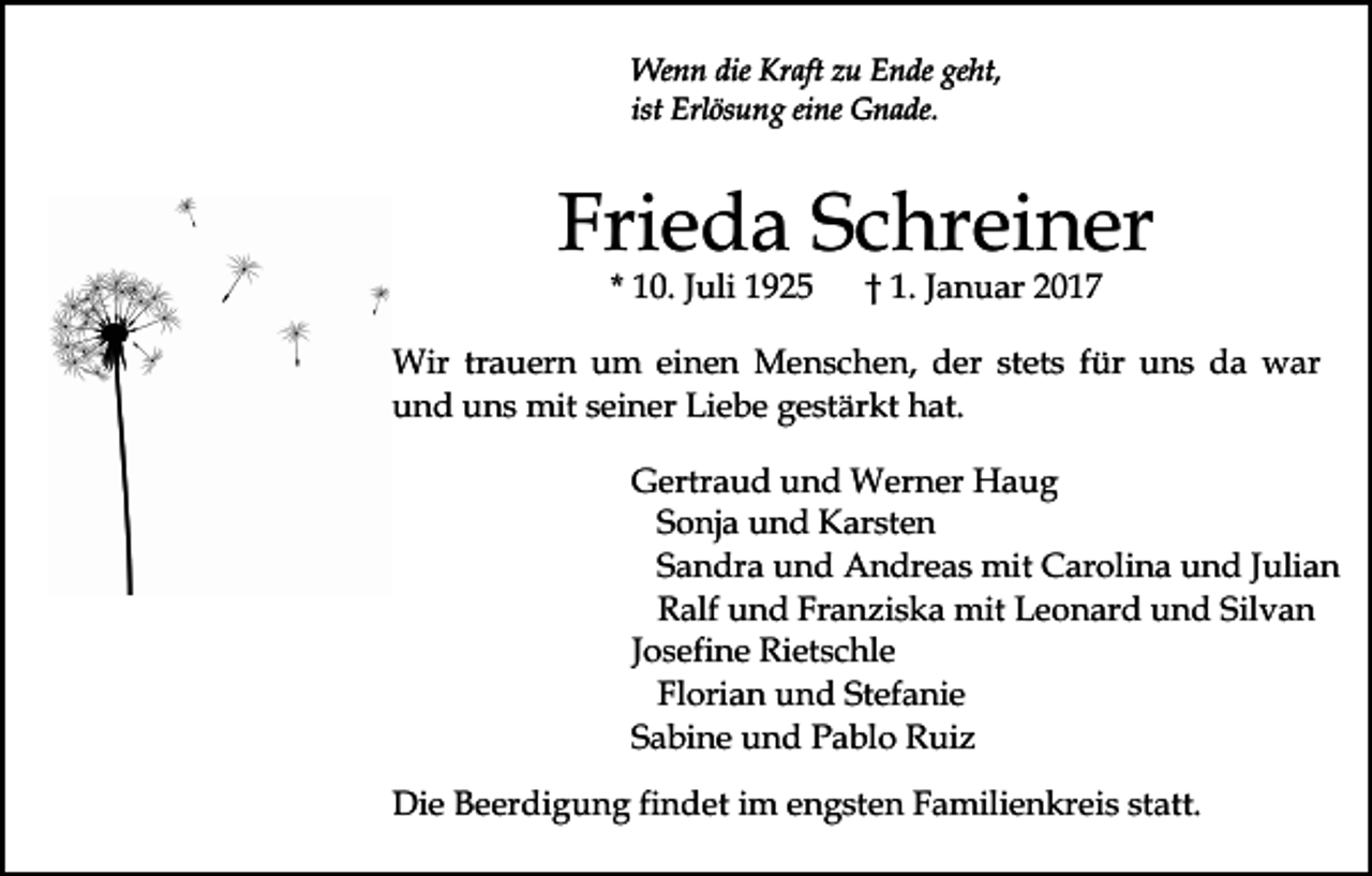 <p>Wenn die Kraft zu Ende geht,<br />ist Erlösung eine Gnade.</p><p>Frieda Schreiner<br />* 10. Juli 1925</p><p>† 1. Januar 2017</p><p>Wir trauern um einen Menschen, der stets für uns da war<br />und uns mit seiner Liebe gestärkt hat.<br />Gertraud und Werner Haug<br />Sonja und Karsten<br />Sandra und Andreas mit Carolina und Julian<br />Ralf und Franziska mit Leonard und Silvan<br />Josefine Rietschle<br />Florian und Stefanie<br />Sabine und Pablo Ruiz<br />Die Beerdigung findet im engsten Familienkreis statt.</p>
