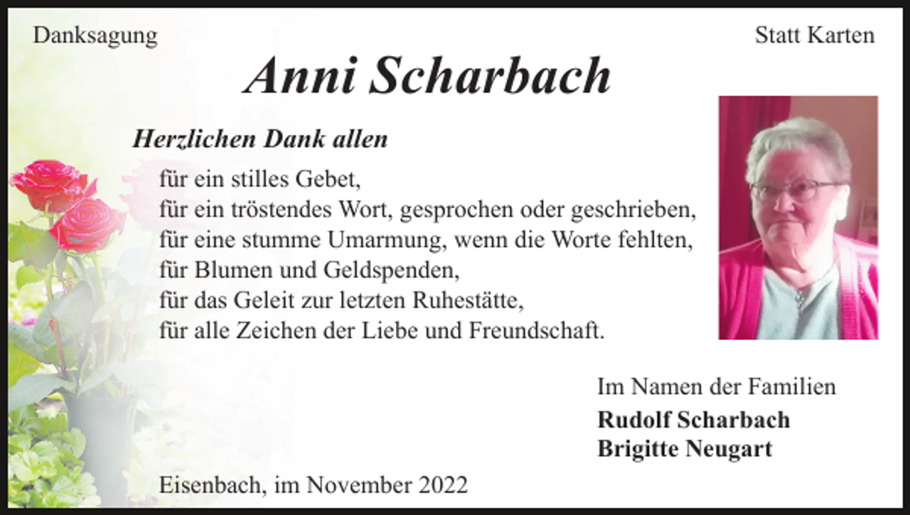 <p>Danksagung</p><p>Statt Karten</p><p>Anni Scharbach<br />Herzlichen Dank allen<br />für ein stilles Gebet,<br />für ein tröstendes Wort, gesprochen oder geschrieben,<br />für eine stumme Umarmung, wenn die Worte fehlten,<br />für Blumen und Geldspenden,<br />für das Geleit zur letzten Ruhestätte,<br />für alle Zeichen der Liebe und Freundschaft.<br />Im Namen der Familien<br />Rudolf Scharbach<br />Brigitte Neugart<br />Eisenbach, im November 2022</p>