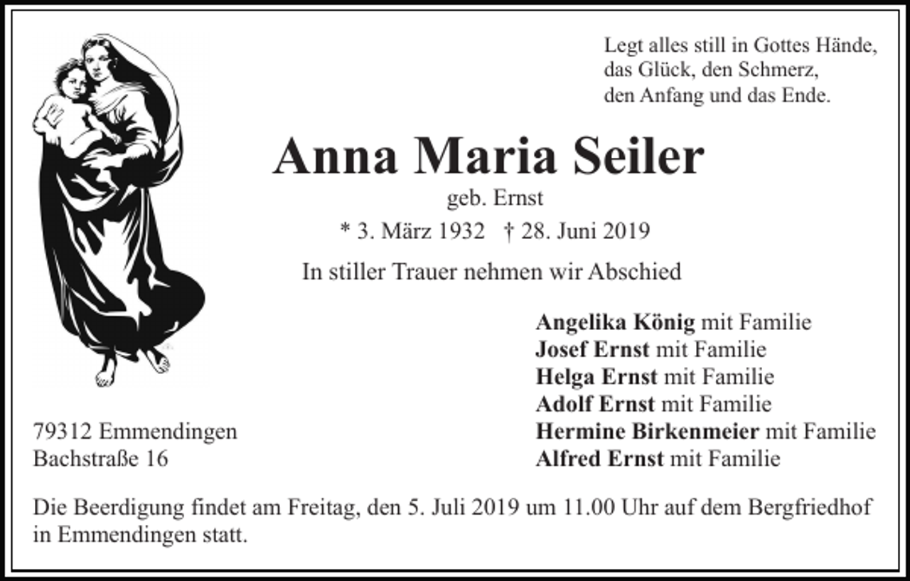 <p>Legt alles still in Gottes Hände,<br />das Glück, den Schmerz,<br />den Anfang und das Ende.</p><p>Anna Maria Seiler<br />geb. Ernst<br />* 3. März 1932 † 28. Juni 2019</p><p>In stiller Trauer nehmen wir Abschied</p><p>79312 Emmendingen<br />Bachstraße 16</p><p>Angelika König mit Familie<br />Josef Ernst mit Familie<br />Helga Ernst mit Familie<br />Adolf Ernst mit Familie<br />Hermine Birkenmeier mit Familie<br />Alfred Ernst mit Familie</p><p>Die Beerdigung findet am Freitag, den 5. Juli 2019 um 11.00 Uhr auf dem Bergfriedhof<br />in Emmendingen statt.</p>