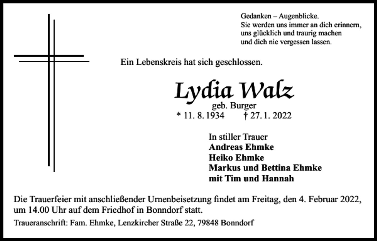 <p>Gedanken – Augenblicke.<br />Sie werden uns immer an dich erinnern,<br />uns glücklich und traurig machen<br />und dich nie vergessen lassen.</p><p>Ein Lebenskreis hat sich geschlossen.</p><p>Lydia<br />Walz<br />geb. Burger<br />* 11. 8. 1934 † 27. 1. 2022</p><p>In stiller Trauer<br />Andreas Ehmke<br />Heiko Ehmke<br />Markus und Bettina Ehmke<br />mit Tim und Hannah<br />Die Trauerfeier mit anschließender Urnenbeisetzung findet am Freitag, den 4. Februar 2022,<br />um 14.00 Uhr auf dem Friedhof in Bonndorf statt.<br />Traueranschrift: Fam. Ehmke, Lenzkircher Straße 22, 79848 Bonndorf</p>