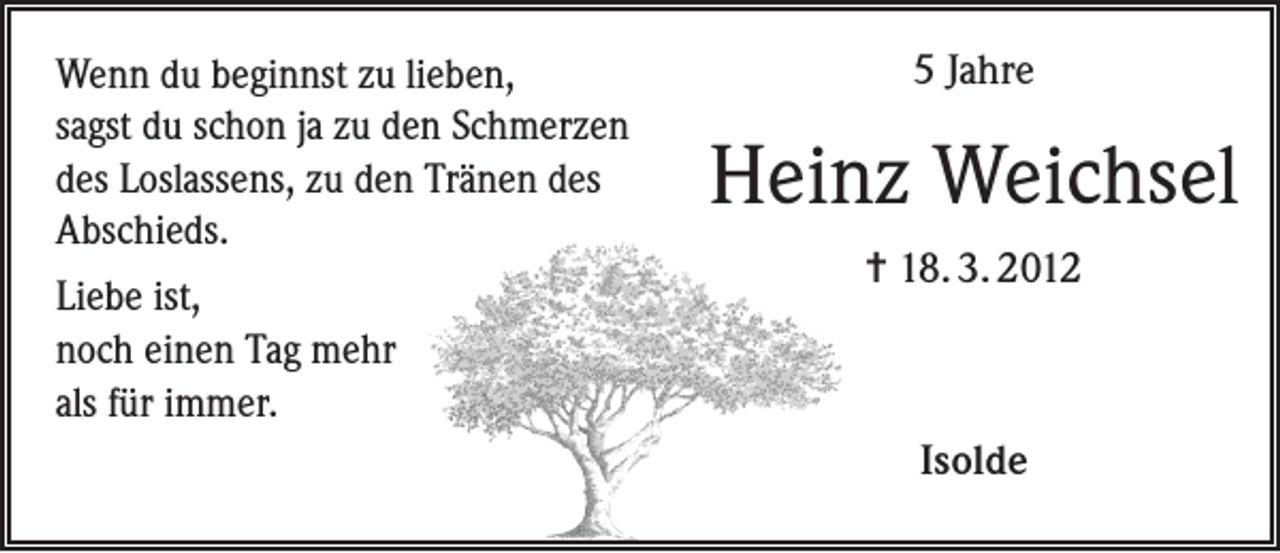 <p>Wenn du beginnst zu lieben,<br />sagst du schon ja zu den Schmerzen<br />des Loslassens, zu den Tränen des<br />Abschieds.<br />Liebe ist,<br />noch einen Tag mehr<br />als für immer.</p><p>5 Jahre</p><p>Heinz Weichsel<br />= 18. 3. 2012</p><p>Isolde</p>