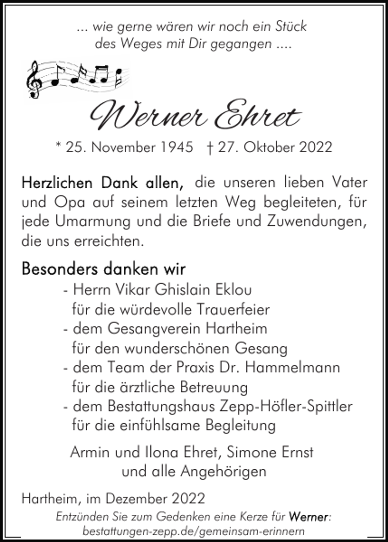 <p>... wie gerne wären wir noch ein Stück<br />des Weges mit Dir gegangen ....</p><p>Werner Ehret</p><p>* 25. November 1945 † 27. Oktober 2022</p><p>die unseren lieben Vater<br />und Opa auf seinem letzten Weg begleiteten, für<br />jede Umarmung und die Briefe und Zuwendungen,<br />die uns erreichten.<br />- Herrn Vikar Ghislain Eklou<br />für die würdevolle Trauerfeier<br />- dem Gesangverein Hartheim<br />für den wunderschönen Gesang<br />- dem Team der Praxis Dr. Hammelmann<br />für die ärztliche Betreuung<br />- dem Bestattungshaus Zepp-Höfler-Spittler<br />für die einfühlsame Begleitung<br />Armin und Ilona Ehret, Simone Ernst<br />und alle Angehörigen<br />Hartheim, im Dezember 2022<br />Entzünden Sie zum Gedenken eine Kerze für<br />bestattungen-zepp.de/gemeinsam-erinnern</p><p>:</p>