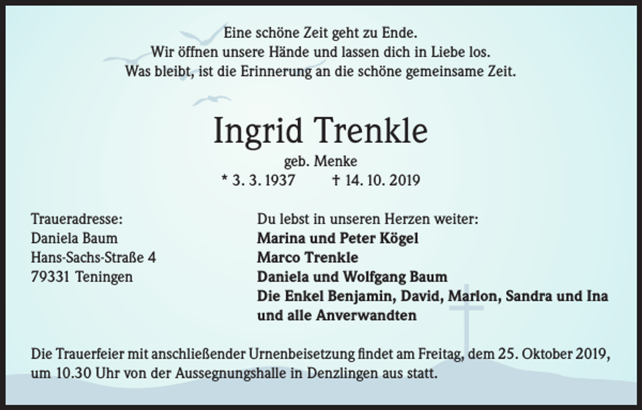 <p>Eine schöne Zeit geht zu Ende.<br />Wir öffnen unsere Hände und lassen dich in Liebe los.<br />Was bleibt, ist die Erinnerung an die schöne gemeinsame Zeit.</p><p>Ingrid Trenkle<br />geb. Menke<br />* 3. 3. 1937<br />† 14. 10. 2019</p><p>Traueradresse:<br />Daniela Baum<br />Hans-Sachs-Straße 4<br />79331 Teningen</p><p>Du lebst in unseren Herzen weiter:<br />Marina und Peter Kögel<br />Marco Trenkle<br />Daniela und Wolfgang Baum<br />Die Enkel Benjamin, David, Marlon, Sandra und Ina<br />und alle Anverwandten</p><p>Die Trauerfeier mit anschließender Urnenbeisetzung findet am Freitag, dem 25. Oktober 2019,<br />um 10.30 Uhr von der Aussegnungshalle in Denzlingen aus statt.</p>