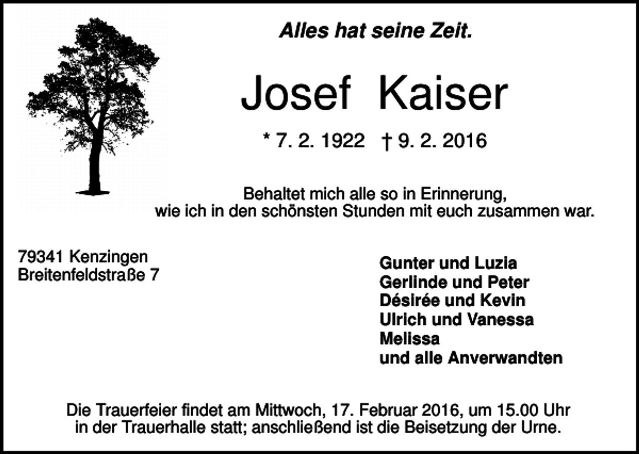 <p>Alles hat seine Zeit.</p><p>Josef Kaiser<br />* 7. 2. 1922 † 9. 2. 2016<br />Behaltet mich alle so in Erinnerung,<br />wie ich in den schönsten Stunden mit euch zusammen war.<br />79341 Kenzingen<br />Breitenfeldstraße 7</p><p>Gunter und Luzia<br />Gerlinde und Peter<br />Désirée und Kevin<br />Ulrich und Vanessa<br />Melissa<br />und alle Anverwandten</p><p>Die Trauerfeier findet am Mittwoch, 17. Februar 2016, um 15.00 Uhr<br />in der Trauerhalle statt; anschließend ist die Beisetzung der Urne.</p>
