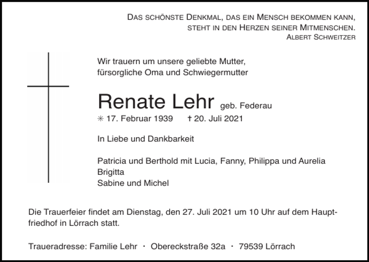 <p>DAS SCHÖNSTE DENKMAL, DAS EIN MENSCH BEKOMMEN KANN,<br />STEHT IN DEN HERZEN SEINER MITMENSCHEN.<br />ALBERT SCHWEITZER</p><p>Wir trauern um unsere geliebte Mutter,<br />fürsorgliche Oma und Schwiegermutter</p><p>Renate Lehr geb. Federau<br />✳ 17. Februar 1939</p><p>✝ 20. Juli 2021</p><p>In Liebe und Dankbarkeit<br />Patricia und Berthold mit Lucia, Fanny, Philippa und Aurelia<br />Brigitta<br />Sabine und Michel</p><p>kreuz einfach2</p><p>kreuz kontur</p><p>kreuz kontur2</p><p>Die Trauerfeier ﬁndet am Dienstag, den 27. Juli 2021 um 10 Uhr auf dem Hauptfriedhof in Lörrach statt.<br />Traueradresse: Familie Lehr ・ Obereckstraße 32a ・ 79539 Lörrach</p>