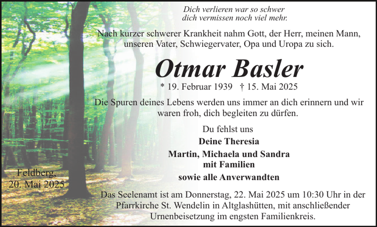<p>Dich verlieren war so schwer<br />dich vermissen noch viel mehr.</p><p>Nach kurzer schwerer Krankheit nahm Gott, der Herr, meinen Mann,<br />unseren Vater, Schwiegervater, Opa und Uropa zu sich.</p><p>Otmar Basler<br />* 19. Februar 1939 † 15. Mai 2025</p><p>Die Spuren deines Lebens werden uns immer an dich erinnern und wir<br />waren froh, dich begleiten zu dürfen.</p><p>Feldberg,<br />20. Mai 2025</p><p>Du fehlst uns<br />Deine Theresia<br />Martin, Michaela und Sandra<br />mit Familien<br />sowie alle Anverwandten<br />Das Seelenamt ist am Donnerstag, 22. Mai 2025 um 10:30 Uhr in der<br />Pfarrkirche St. Wendelin in Altglashütten, mit anschließender<br />Urnenbeisetzung im engsten Familienkreis.</p>