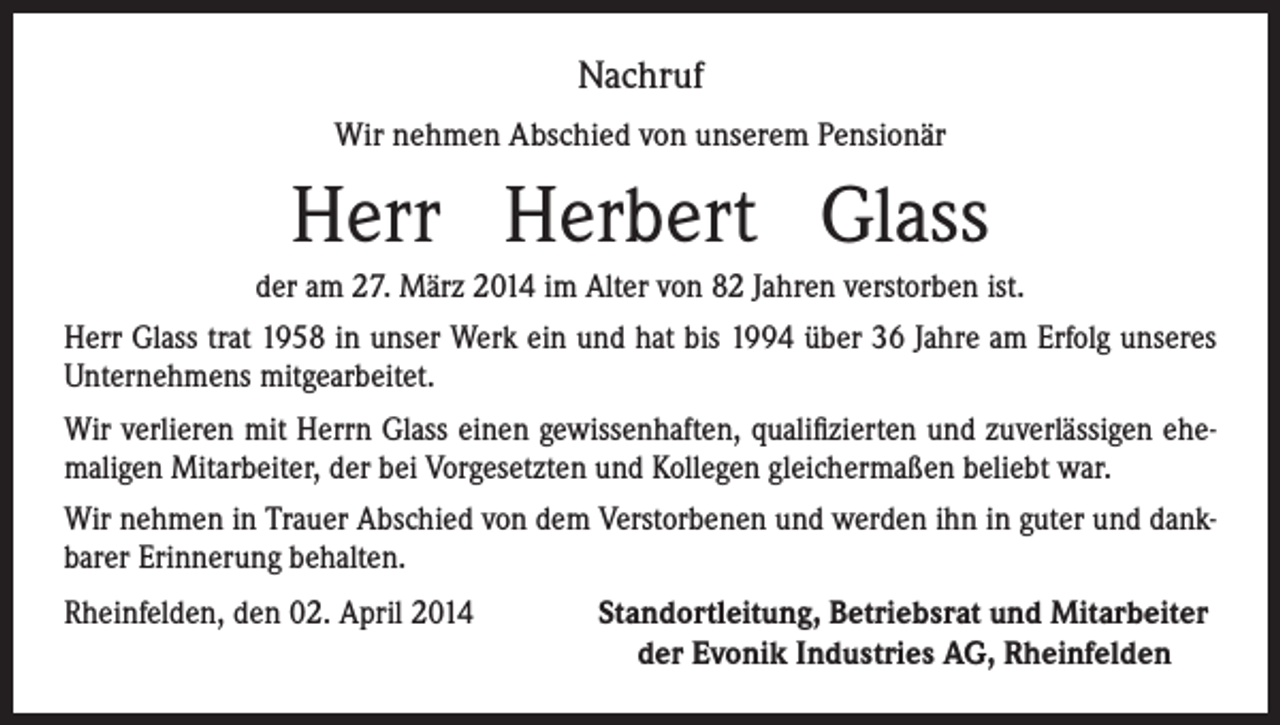 <p>Nachruf<br />Wir nehmen Abschied von unserem Pensionär</p><p>Herr Herbert Glass<br />der am 27. März 2014 im Alter von 82 Jahren verstorben ist.<br />Herr Glass trat 1958 in unser Werk ein und hat bis 1994 über 36 Jahre am Erfolg unseres<br />Unternehmens mitgearbeitet.<br />Wir verlieren mit Herrn Glass einen gewissenhaften, qualifizierten und zuverlässigen ehemaligen Mitarbeiter, der bei Vorgesetzten und Kollegen gleichermaßen beliebt war.<br />Wir nehmen in Trauer Abschied von dem Verstorbenen und werden ihn in guter und dankbarer Erinnerung behalten.<br />Rheinfelden, den 02. April 2014<br />Standortleitung, Betriebsrat und Mitarbeiter<br />der Evonik Industries AG, Rheinfelden</p>