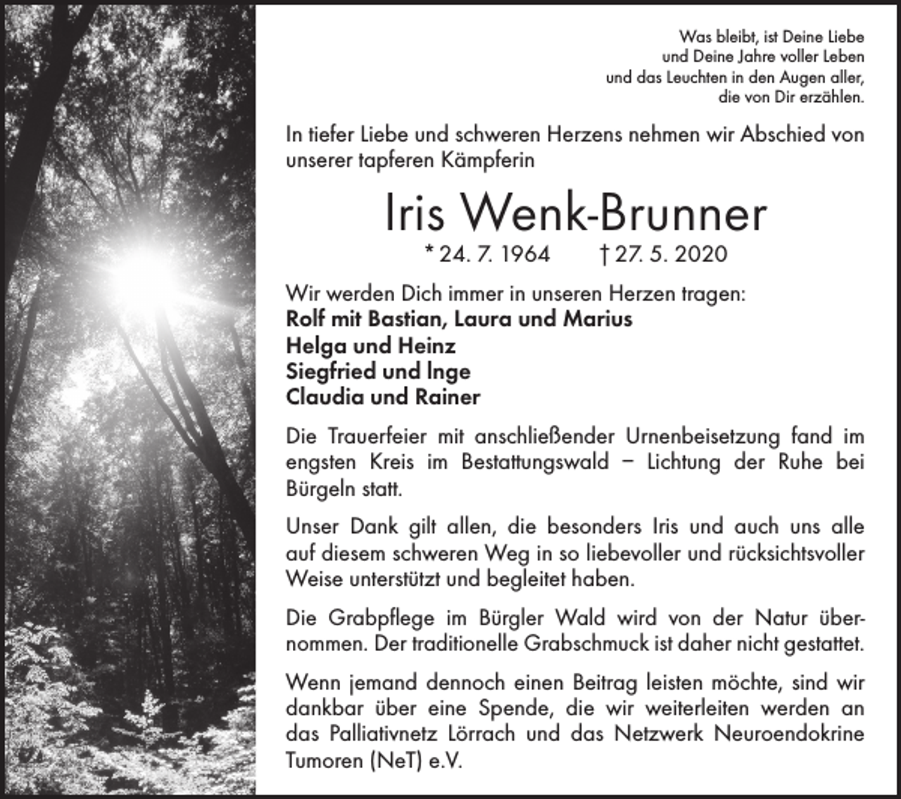 <p>Was bleibt, ist Deine Liebe<br />und Deine Jahre voller Leben<br />und das Leuchten in den Augen aller,<br />die von Dir erzählen.</p><p>In tiefer Liebe und schweren Herzens nehmen wir Abschied von<br />unserer tapferen Kämpferin</p><p>Iris Wenk-Brunner<br />* 24. 7. 1964 † 27. 5. 2020</p><p>Wir werden Dich immer in unseren Herzen tragen:<br />Rolf mit Bastian, Laura und Marius<br />Helga und Heinz<br />Siegfried und lnge<br />Claudia und Rainer<br />Die Trauerfeier mit anschließender Urnenbeisetzung fand im<br />engsten Kreis im Bestattungswald – Lichtung der Ruhe bei<br />­Bürgeln statt.<br />Unser Dank gilt allen, die besonders Iris und auch uns alle<br />auf diesem schweren Weg in so liebevoller und rücksichtsvoller<br />Weise ­unterstützt und begleitet haben.<br />Die Grabpflege im Bürgler Wald wird von der Natur über­<br />nommen. Der traditionelle Grabschmuck ist daher nicht gestattet.<br />Wenn jemand dennoch einen Beitrag leisten möchte, sind wir<br />dankbar über eine Spende, die wir weiterleiten werden an<br />das Palliativnetz Lörrach und das Netzwerk Neuroendokrine<br />Tumoren (NeT) e.V.</p>