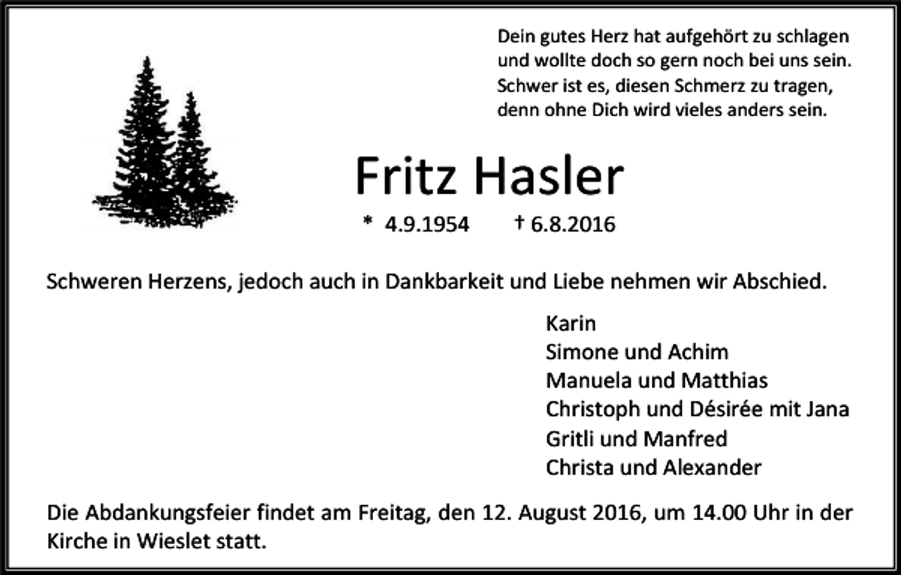 <p>Dein gutes Herz hat aufgehört zu schlagen<br />und wollte doch so gern noch bei uns sein.<br />Schwer ist es, diesen Schmerz zu tragen,<br />denn ohne Dich wird vieles anders sein.</p><p>Fritz Hasler<br />* 4.9.1954</p><p>† 6.8.2016</p><p>Schweren Herzens, jedoch auch in Dankbarkeit und Liebe nehmen wir Abschied.<br />Karin<br />Simone und Achim<br />Manuela und Matthias<br />Christoph und Désirée mit Jana<br />Gritli und Manfred<br />Christa und Alexander<br />Die Abdankungsfeier findet am Freitag, den 12. August 2016, um 14.00 Uhr in der<br />Kirche in Wieslet statt.</p>