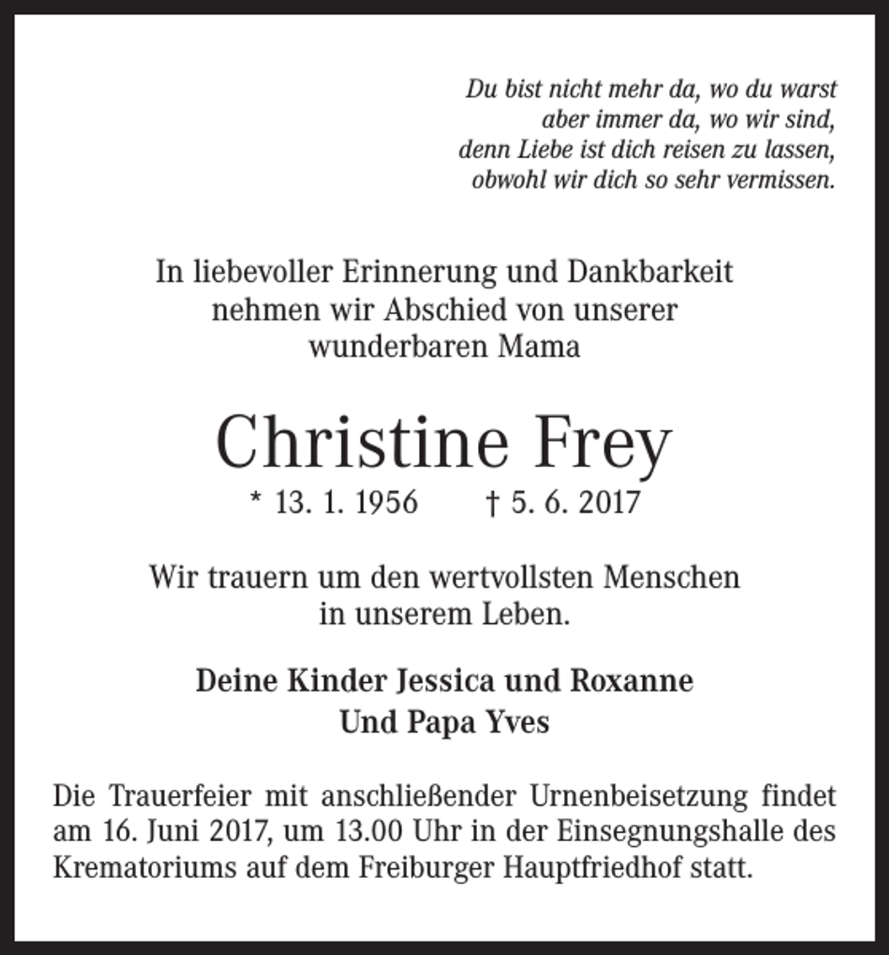 <p>Du bist nicht mehr da, wo du warst<br />aber immer da, wo wir sind,<br />denn Liebe ist dich reisen zu lassen,<br />obwohl wir dich so sehr vermissen.</p><p>In liebevoller Erinnerung und Dankbarkeit<br />nehmen wir Abschied von unserer<br />wunderbaren Mama</p><p>Christine Frey<br />* 13. 1. 1956 † 5. 6. 2017</p><p>Wir trauern um den wertvollsten Menschen<br />in unserem Leben.<br />Deine Kinder Jessica und Roxanne<br />Und Papa Yves<br />Die Trauerfeier mit anschließender Urnenbeisetzung findet<br />am 16. Juni 2017, um 13.00 Uhr in der Einsegnungshalle des<br />Krematoriums auf dem Freiburger Hauptfriedhof statt.</p>