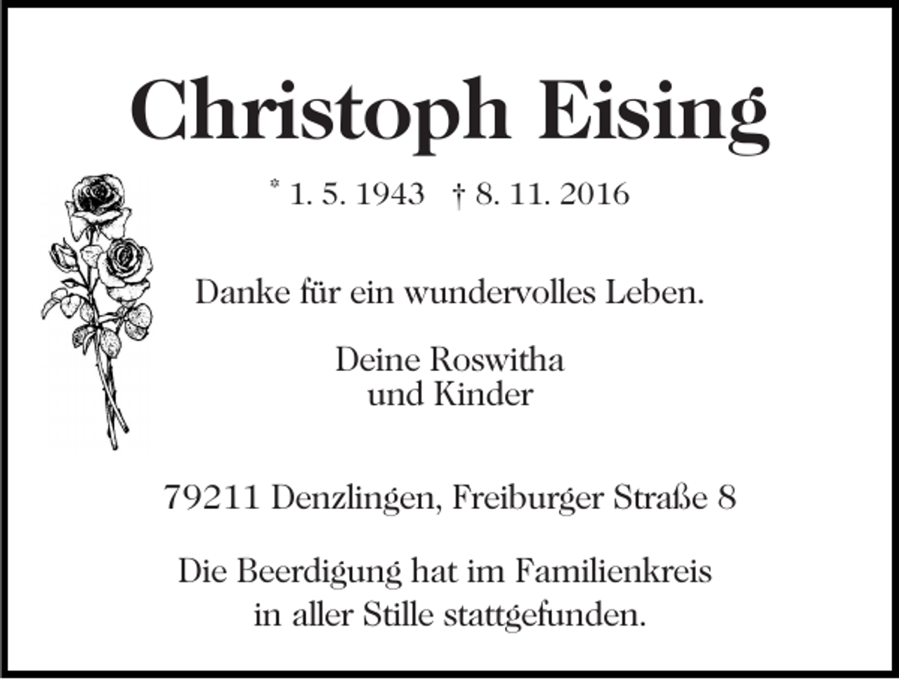 <p>Christoph Eising<br />* 1. 5. 1943 † 8. 11. 2016</p><p>Danke für ein wundervolles Leben.<br />Deine Roswitha<br />und Kinder<br />79211 Denzlingen, Freiburger Straße 8<br />Die Beerdigung hat im Familienkreis<br />in aller Stille stattgefunden.</p>