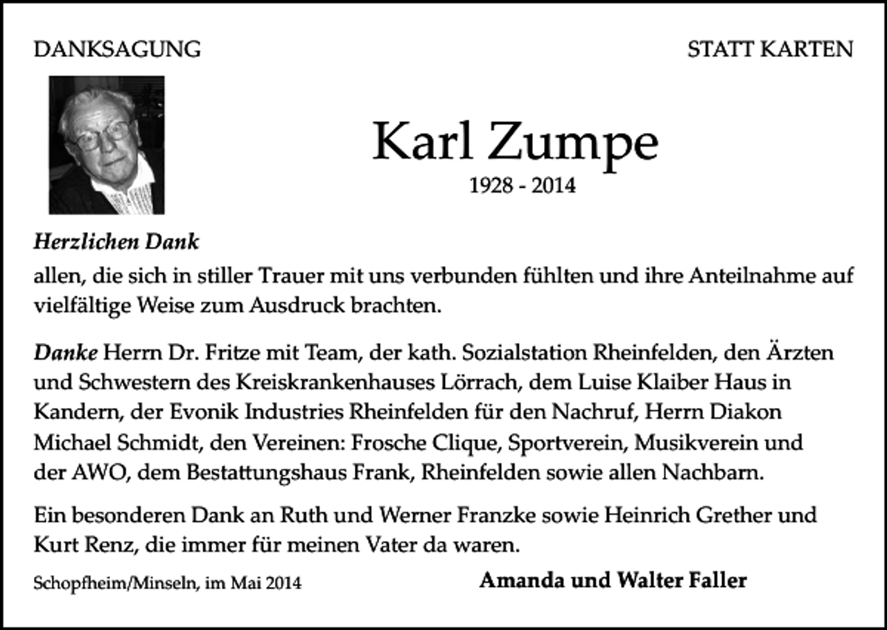 <p>DANKSAGUNG</p><p>STATT KARTEN</p><p>Karl Zumpe<br />1928 ­ 2014</p><p>Herzlichen Dank<br />allen, die sich in stiller Trauer mit uns verbunden fühlten und ihre Anteilnahme auf<br />vielfältige Weise zum Ausdruck brachten.<br />Danke Herrn Dr. Fri�e mit Team, der kath. Sozialstation Rheinfelden, den Ärzten<br />und Schwestern des Kreiskrankenhauses Lörrach, dem Luise Klaiber Haus in<br />Kandern, der Evonik Industries Rheinfelden für den Nachruf, Herrn Diakon<br />Michael Schmidt, den Vereinen: Frosche Clique, Sportverein, Musikverein und<br />der AWO, dem Besta�ungshaus Frank, Rheinfelden sowie allen Nachbarn.<br />Ein besonderen Dank an Ruth und Werner Franzke sowie Heinrich Grether und<br />Kurt Renz, die immer für meinen Vater da waren.<br />Schop�eim/Minseln, im Mai 2014</p><p>Amanda und Walter Faller</p>