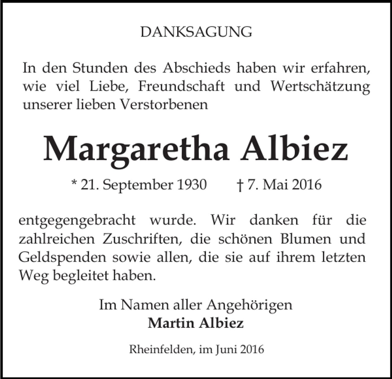 <p>DANKSAGUNG<br />In den Stunden des Abschieds haben wir erfahren,<br />wie viel Liebe, Freundschaft und Wertschätzung<br />unserer lieben Verstorbenen</p><p>Margaretha Albiez<br />* 21. September 1930</p><p>† 7. Mai 2016</p><p>entgegengebracht wurde. Wir danken für die<br />zahlreichen Zuschriften, die schönen Blumen und<br />Geldspenden sowie allen, die sie auf ihrem letzten<br />Weg begleitet haben.<br />Im Namen aller Angehörigen<br />Martin Albiez<br />Rheinfelden, im Juni 2016</p>